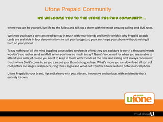 Ufone Prepaid Community
                        We welcome you to the Ufone Prepaid community…

where you can be yourself, live life to the fullest and talk up a storm with the most amazing calling and SMS rates.

We know you have a constant need to stay in touch with your friends and family which is why Prepaid scratch
cards are available in four denominations to suit your budget; so you can charge your phone without making it
hard on your pocket.

To say nothing of all the mind boggling value added services it offers; they say a picture is worth a thousand words
wouldn’t you rather send an MMS when you have so much to say? There’s Voice mail for when you are unable to
attend your calls, of course you need to keep in touch with friends all the time and calling isn’t always convenient,
that’s where SMS’s come in; so you can put your thumbs to good use. What’s more you can download all sorts of
cool picture messages, wallpapers, ring tones, logos and what not from the Ufone website onto your cell phone.

Ufone Prepaid is your brand, hip and always with you, vibrant, innovative and unique, with an identity that’s
entirely its own.
 