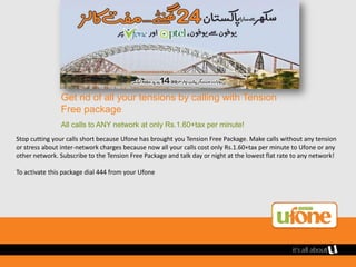 Get rid of all your tensions by calling with Tension
               Free package
               All calls to ANY network at only Rs.1.60+tax per minute!
Stop cutting your calls short because Ufone has brought you Tension Free Package. Make calls without any tension
or stress about inter-network charges because now all your calls cost only Rs.1.60+tax per minute to Ufone or any
other network. Subscribe to the Tension Free Package and talk day or night at the lowest flat rate to any network!

To activate this package dial 444 from your Ufone
 