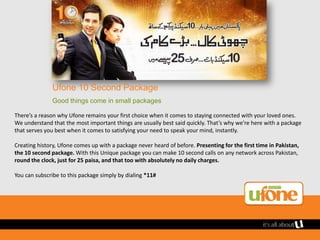 Ufone 10 Second Package
               Good things come in small packages

There’s a reason why Ufone remains your first choice when it comes to staying connected with your loved ones.
We understand that the most important things are usually best said quickly. That’s why we’re here with a package
that serves you best when it comes to satisfying your need to speak your mind, instantly.

Creating history, Ufone comes up with a package never heard of before. Presenting for the first time in Pakistan,
the 10 second package. With this Unique package you can make 10 second calls on any network across Pakistan,
round the clock, just for 25 paisa, and that too with absolutely no daily charges.

You can subscribe to this package simply by dialing *11#
 