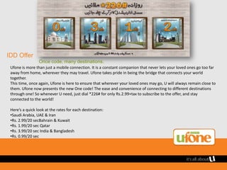 IDD Offer
                 Once code, many destinations.
 Ufone is more than just a mobile connection. It is a constant companion that never lets your loved ones go too far
 away from home, wherever they may travel. Ufone takes pride in being the bridge that connects your world
 together.
 This time, once again, Ufone is here to ensure that wherever your loved ones may go, U will always remain close to
 them. Ufone now presents the new One code! The ease and convenience of connecting to different destinations
 through one! So whenever U need, just dial *226# for only Rs.2.99+tax to subscribe to the offer, and stay
 connected to the world!

 Here’s a quick look at the rates for each destination:
 •Saudi Arabia, UAE & Iran
 •Rs. 2.99/20 secBahrain & Kuwait
 •Rs. 1.99/20 sec Qatar
 •Rs. 3.99/20 sec India & Bangladesh
 •Rs. 0.99/20 sec
 