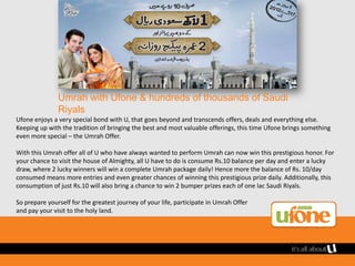 Umrah with Ufone & hundreds of thousands of Saudi
               Riyals
Ufone enjoys a very special bond with U, that goes beyond and transcends offers, deals and everything else.
Keeping up with the tradition of bringing the best and most valuable offerings, this time Ufone brings something
even more special – the Umrah Offer.

With this Umrah offer all of U who have always wanted to perform Umrah can now win this prestigious honor. For
your chance to visit the house of Almighty, all U have to do is consume Rs.10 balance per day and enter a lucky
draw, where 2 lucky winners will win a complete Umrah package daily! Hence more the balance of Rs. 10/day
consumed means more entries and even greater chances of winning this prestigious prize daily. Additionally, this
consumption of just Rs.10 will also bring a chance to win 2 bumper prizes each of one lac Saudi Riyals.

So prepare yourself for the greatest journey of your life, participate in Umrah Offer
and pay your visit to the holy land.
 