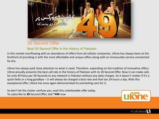 30 Second Offer
                Best 30 Second Offer in the History of Pakistan
In this market overflowing with an abundance of offers from all cellular companies, Ufone has always been at the
forefront of providing U with the most affordable and unique offers along with an immaculate service unmatched
by any.

Ufone has always paid close attention to what U need. Therefore, expanding on the tradition of innovative offers,
Ufone proudly presents the best call rate in the history of Pakistan with its 30 Second Offer. Now U can make calls
for only 49 Paisa per 30 Seconds to any network in Pakistan without any daily charges. So it doesn’t matter if it’s a
quick hello or a long goodbye – U will always be charged a best rate and that too 24 hours a day. With this
exceptional offer, Ufone has once again demonstrated its everlasting care for U.

So don’t let the clutter confuse you; avail this unbelievable offer today.
To subscribe to 30 Second Offer, dial *49# now
 