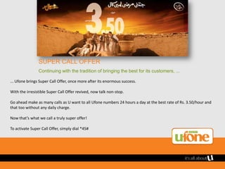 SUPER CALL OFFER
                Continuing with the tradition of bringing the best for its customers, ...

... Ufone brings Super Call Offer, once more after its enormous success.

With the irresistible Super Call Offer revived, now talk non-stop.

Go ahead make as many calls as U want to all Ufone numbers 24 hours a day at the best rate of Rs. 3.50/hour and
that too without any daily charge.

Now that’s what we call a truly super offer!

To activate Super Call Offer, simply dial *45#
 