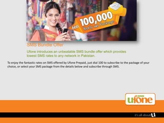 SMS Bundle Offer
               Ufone introduces an unbeatable SMS bundle offer which provides
               lowest SMS rates to any network in Pakistan.
To enjoy the fantastic rates on SMS offered by Ufone Prepaid, just dial 100 to subscribe to the package of your
choice, or select your SMS package from the details below and subscribe through SMS.
 