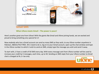 Gmail SMS
              When Ufone meets Gmail – The power is yours!

Here’s another great one from Ufone! With the giants like Gmail and Ufone joining hands, we are excited and
proud to bring something very special for U!

Now anybody who has a Gmail account can send as many SMS as they wish, to any Ufone number anywhere in
Pakistan, ABSOLUTELY FREE. All U need to do is, log on to your Gmail account, open up the chat window and type
in the Ufone number to which U wish to send an SMS, simply type the message you wish and send it away.

To start with, U have a credit of 50 SMS every day. With every message sent from Ufone number will be used to
increase your credit by 5 messages, each time, up to 50. Sending an SMS reply from your Ufone number to Gmail
chat is charged at Rs.1+ tax only.
 