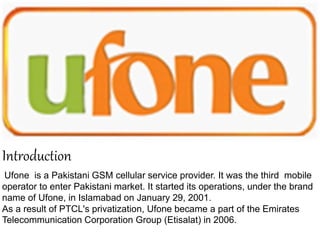 Ufone is a Pakistani GSM cellular service provider. It was the third mobile
operator to enter Pakistani market. It started its operations, under the brand
name of Ufone, in Islamabad on January 29, 2001.
As a result of PTCL's privatization, Ufone became a part of the Emirates
Telecommunication Corporation Group (Etisalat) in 2006.
Introduction
 