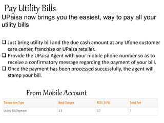 Pay Utility Bills
UPaisa now brings you the easiest, way to pay all your
utility bills
 Just bring utility bill and the due cash amount at any Ufone customer
care center, franchise or UPaisa retailer.
 Provide the UPaisa Agent with your mobile phone number so as to
receive a confirmatory message regarding the payment of your bill.
 Once the payment has been processed successfully, the agent will
stamp your bill.
From Mobile Account
 