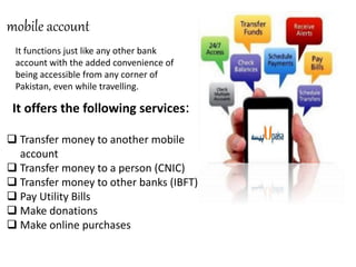 mobile account
 Transfer money to another mobile
account
 Transfer money to a person (CNIC)
 Transfer money to other banks (IBFT)
 Pay Utility Bills
 Make donations
 Make online purchases
It functions just like any other bank
account with the added convenience of
being accessible from any corner of
Pakistan, even while travelling.
It offers the following services:
 