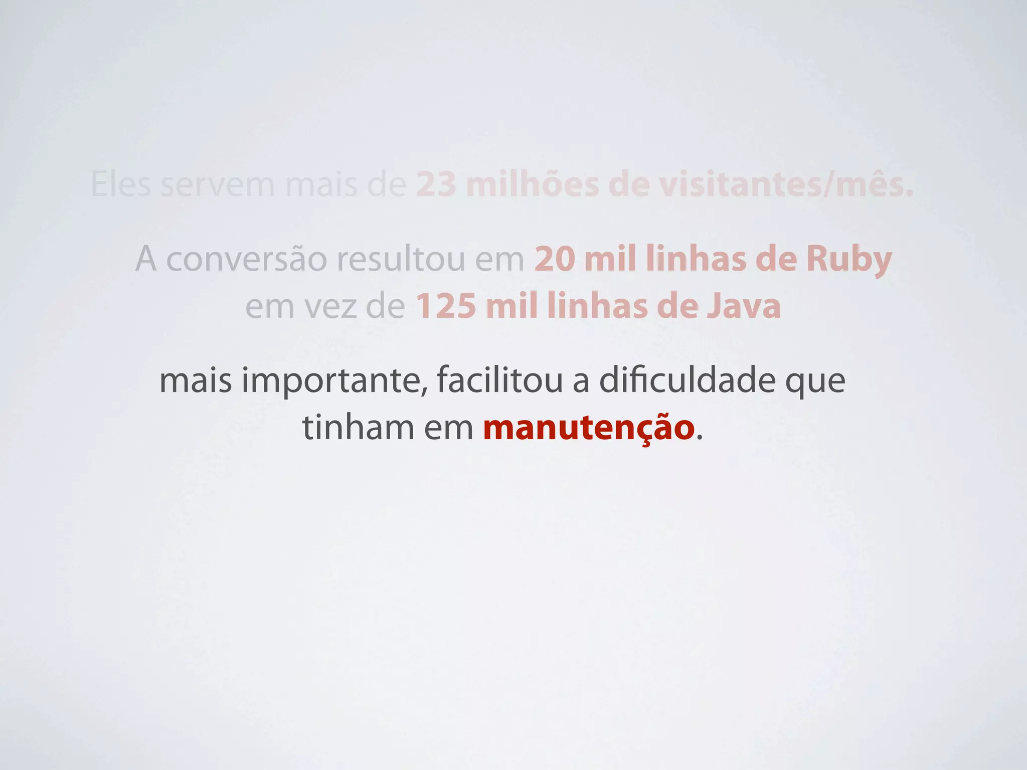 Eles servem mais de 23 milhões de visitantes/mês.
  A conversão resultou em 20 mil linhas de Ruby
        em vez de 125 mil linhas de Java
    mais importante, facilitou a diﬁculdade que
            tinham em manutenção.
 