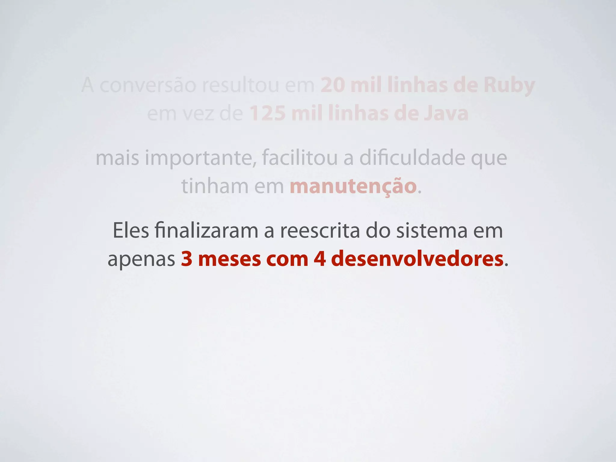 A conversão resultou em 20 mil linhas de Ruby
      em vez de 125 mil linhas de Java
 mais importante, facilitou a diﬁculdade que
         tinham em manutenção.
  Eles ﬁnalizaram a reescrita do sistema em
  apenas 3 meses com 4 desenvolvedores.
 