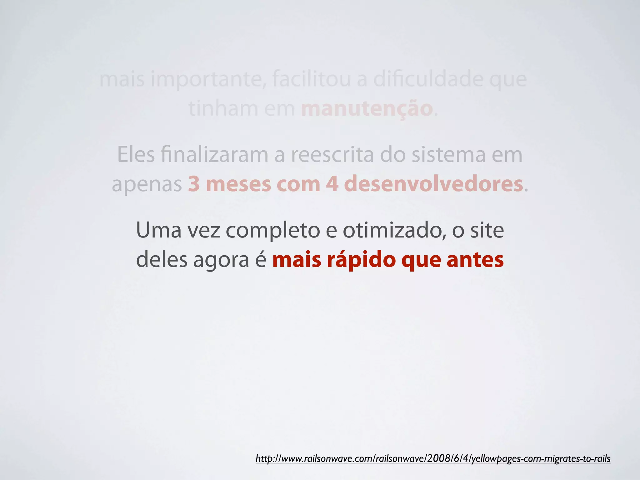 mais importante, facilitou a diﬁculdade que
        tinham em manutenção.
 Eles ﬁnalizaram a reescrita do sistema em
 apenas 3 meses com 4 desenvolvedores.
   Uma vez completo e otimizado, o site
   deles agora é mais rápido que antes




               http://www.railsonwave.com/railsonwave/2008/6/4/yellowpages-com-migrates-to-rails
 