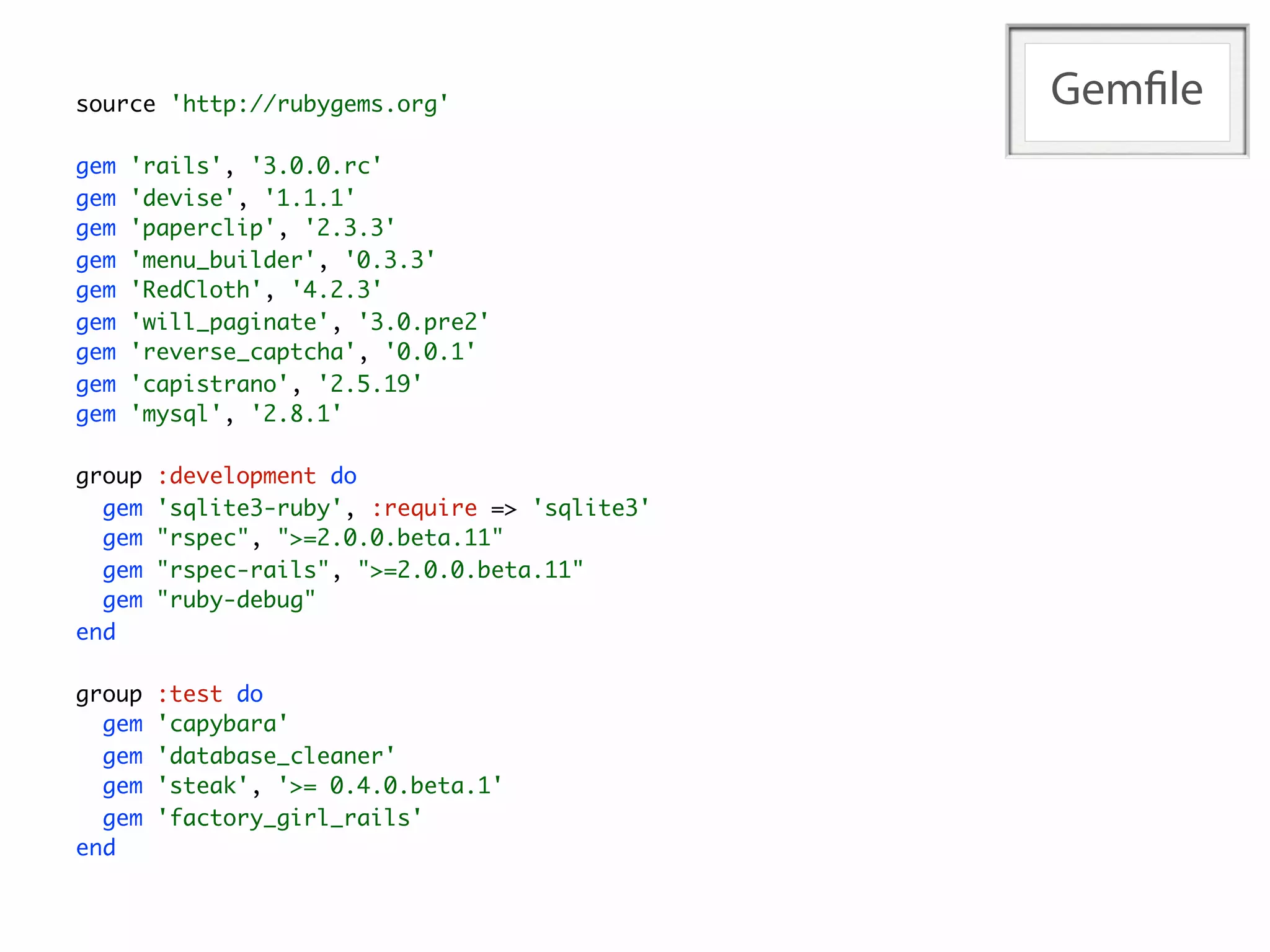 source 'http://rubygems.org'                    Gemﬁle
gem   'rails', '3.0.0.rc'
gem   'devise', '1.1.1'
gem   'paperclip', '2.3.3'
gem   'menu_builder', '0.3.3'
gem   'RedCloth', '4.2.3'
gem   'will_paginate', '3.0.pre2'
gem   'reverse_captcha', '0.0.1'
gem   'capistrano', '2.5.19'
gem   'mysql', '2.8.1'

group   :development do
  gem   'sqlite3-ruby', :require => 'sqlite3'
  gem   "rspec", ">=2.0.0.beta.11"
  gem   "rspec-rails", ">=2.0.0.beta.11"
  gem   "ruby-debug"
end

group   :test do
  gem   'capybara'
  gem   'database_cleaner'
  gem   'steak', '>= 0.4.0.beta.1'
  gem   'factory_girl_rails'
end
 