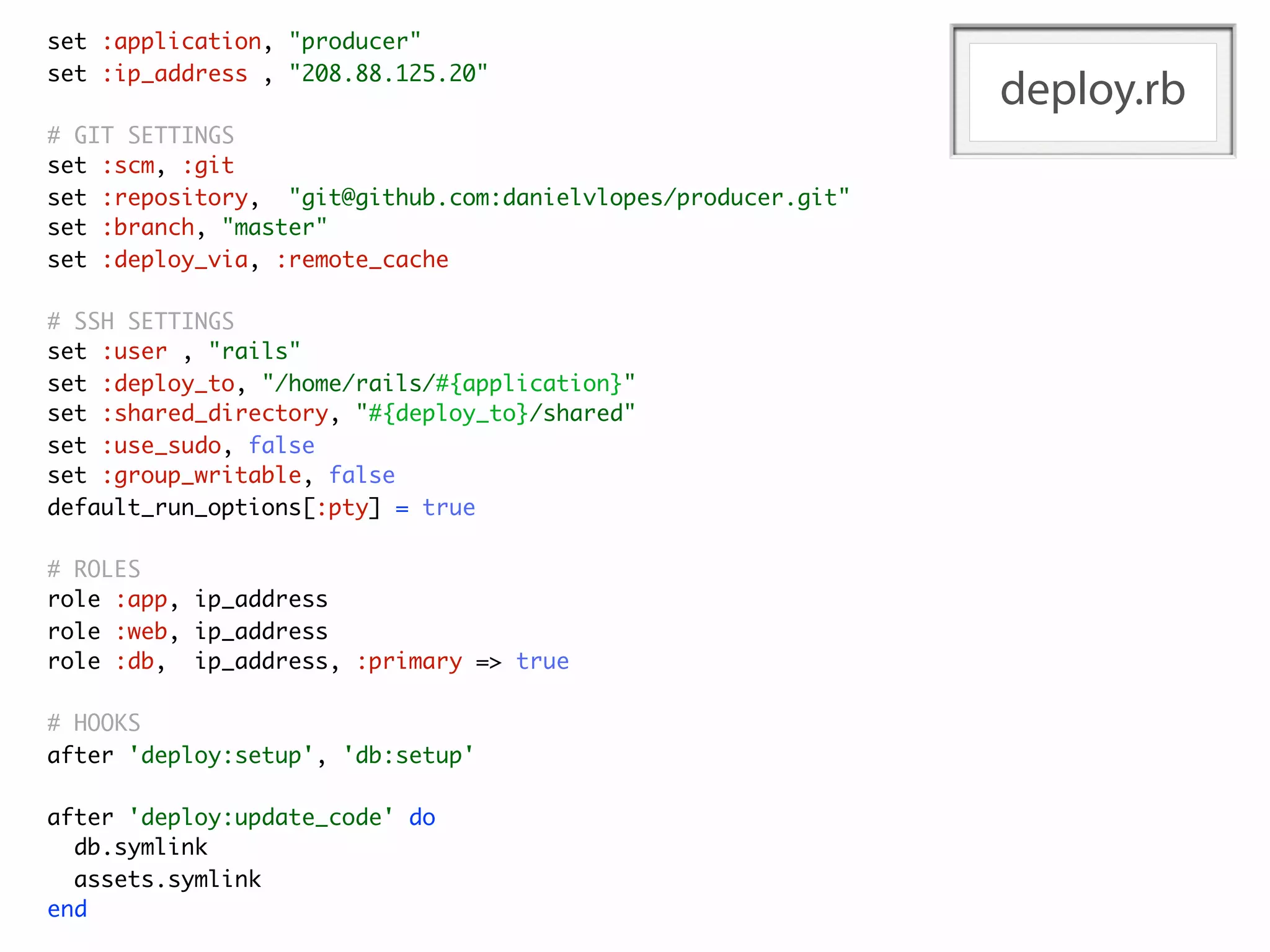 set :application, "producer"
set :ip_address , "208.88.125.20"
                                                              deploy.rb
# GIT SETTINGS
set :scm, :git
set :repository, "git@github.com:danielvlopes/producer.git"
set :branch, "master"
set :deploy_via, :remote_cache

# SSH SETTINGS
set :user , "rails"
set :deploy_to, "/home/rails/#{application}"
set :shared_directory, "#{deploy_to}/shared"
set :use_sudo, false
set :group_writable, false
default_run_options[:pty] = true

# ROLES
role :app, ip_address
role :web, ip_address
role :db, ip_address, :primary => true

# HOOKS
after 'deploy:setup', 'db:setup'

after 'deploy:update_code' do
  db.symlink
  assets.symlink
end
 