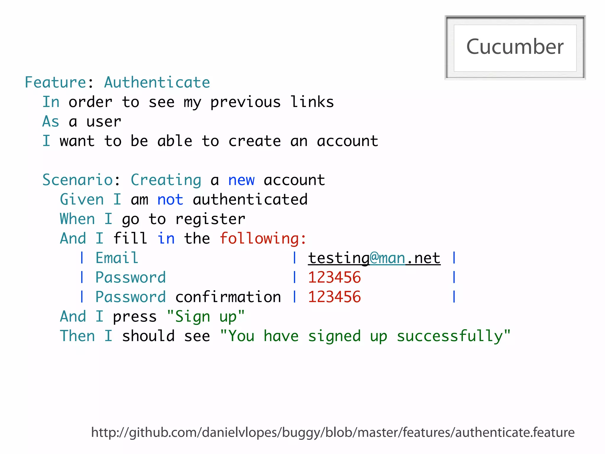 Cucumber
Feature: Authenticate
  In order to see my previous links
  As a user
  I want to be able to create an account

  Scenario: Creating a new account
    Given I am not authenticated
    When I go to register
    And I fill in the following:
      | Email                 | testing@man.net |
      | Password              | 123456          |
      | Password confirmation | 123456          |
    And I press "Sign up"
    Then I should see "You have signed up successfully"




       http://github.com/danielvlopes/buggy/blob/master/features/authenticate.feature
 