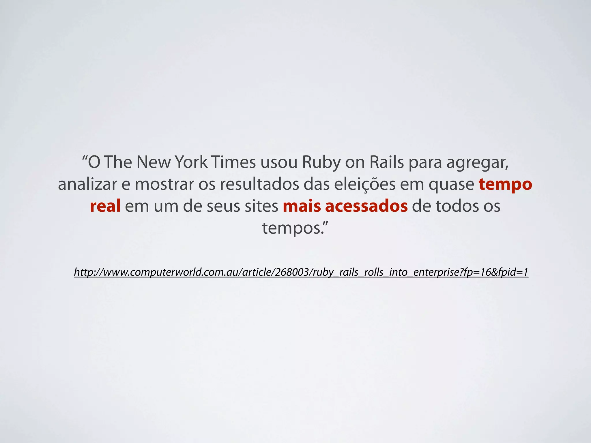 “O The New York Times usou Ruby on Rails para agregar,
analizar e mostrar os resultados das eleições em quase tempo
    real em um de seus sites mais acessados de todos os
                            tempos.”

  http://www.computerworld.com.au/article/268003/ruby_rails_rolls_into_enterprise?fp=16&fpid=1
 