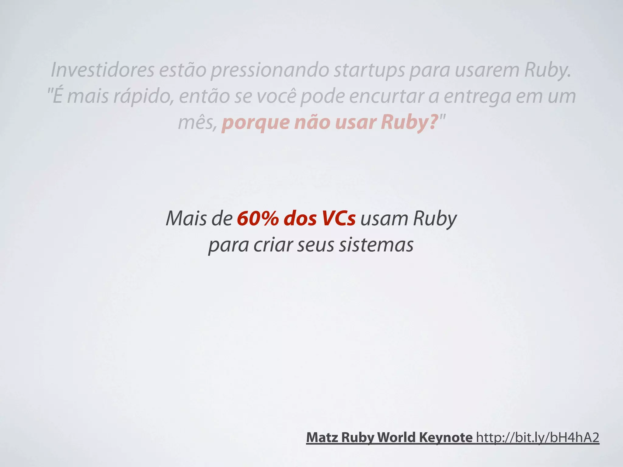 Investidores estão pressionando startups para usarem Ruby.
"É mais rápido, então se você pode encurtar a entrega em um
                mês, porque não usar Ruby?"



             Mais de 60% dos VCs usam Ruby
                 para criar seus sistemas




                            Matz Ruby World Keynote http://bit.ly/bH4hA2
 