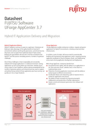 Datasheet FUJITSU Software UForge AppCenter 3.7
Page 1 of 5 www.fujitsu.com/software/uforge
Datasheet
FUJITSU Software
UForge AppCenter 3.7
Hybrid IT Application Delivery and Migration
Hybrid IT Application Delivery
Hybrid IT adoption continues to grow at a rapid pace. Enterprises are
looking to take advantage of the agility benefits of new fast IT
environments without sacrificing the governance, control and security
they have come to expect from traditional robust IT data centers.
Bridging the gap between old and new is the key to headache-free
hybrid IT, but that process inevitably presents a number of significant
challenges.
One of those challenges is how to repeatably and consistently
onboard and manage applications in a hybrid environment. Getting
applications up and running where you need them, whether you’re
using a robust or fast IT platform, without getting overwhelmed by the
number of operating systems and infrastructures you need to support,
and without losing control of those applications you have running, can
quickly turn into a major headache.
UForge AppCenter
UForge AppCenter enables enterprises to deliver, migrate and govern
applications for hybrid IT environments, including virtual and cloud
infrastructures.
It includes a suite of simple, self-service tools for automatically
building and maintaining cloud application stacks, migrating existing
application workloads to cloud or between clouds, and collaborating
across teams during application development and deployment.
With UForge AppCenter, enterprises benefit from:
■ Increased business agility, with the ability to run applications in
the “best execution venue”, whether that’s in the cloud or a
traditional data center
■ Protection of existing application investments with the ability to
easily migrate to different environments
■ Accelerated release and onboarding cycles to improve time to
market for applications and services
■ The ability to foster innovation by improving teamwork,
collaboration and productivity in DevOps organizations
■ Greater control and enterprise governance over software and
applications
 