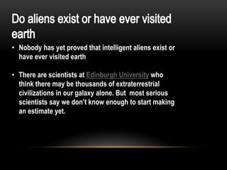 • Nobody has yet proved that intelligent aliens exist or
have ever visited earth
• There are scientists at Edinburgh University who
think there may be thousands of extraterrestrial
civilizations in our galaxy alone. But most serious
scientists say we don’t know enough to start making
an estimate yet.
 