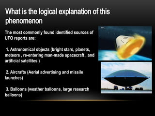 The most commonly found identified sources of
UFO reports are:
1. Astronomical objects (bright stars, planets,
meteors , re-entering man-made spacecraft , and
artificial satellites )
2. Aircrafts (Aerial advertising and missile
launches)
3. Balloons (weather balloons, large research
balloons)
 