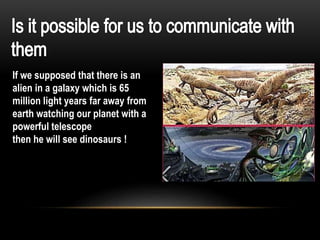 If we supposed that there is an
alien in a galaxy which is 65
million light years far away from
earth watching our planet with a
powerful telescope
then he will see dinosaurs !
 