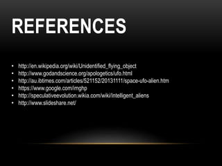 REFERENCES
• http://en.wikipedia.org/wiki/Unidentified_flying_object
• http://www.godandscience.org/apologetics/ufo.html
• http://au.ibtimes.com/articles/521152/20131111/space-ufo-alien.htm
• https://www.google.com/imghp
• http://speculativeevolution.wikia.com/wiki/Intelligent_aliens
• http://www.slideshare.net/
 