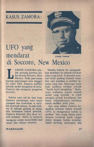KASUS ZAMORA:
UFO yang
mendarat ..L(mnie Zamora
di Soccoro, New Mexico
L
ONNIE ZAMORA ada-
lah seorang perwira po-
lisi di kota Socorro, New
Mexico. Pada jam enam
kurang seperempat sore tanggal
24 April 1964, Zamora melihat
sebuah mobil mengebut di kota.
Zamora lalu mengejar pengebut
tersebut.
Sekitar satu mil ke luar kota
Zamora mendengar satu suara
raungan dan kemudian ia meli-
hat secereah cahaya. Ia tahu bah-
'wa di sebuah gudang di dekat
situ tersimpan bahan peledak.
.Zamora khawatir jika akan ter-
jadj ledakan. Maka ia berhenti
mengejar untuk menyeJidiJ<i asal
suara dan cahaya tersebut.
WARNASARI
Hamba hukum itu mengarah-
kan mobilnya ke sebuah kelokan
. jalan yang keci!. Ia hendak men-
cari letak gudang dinamit terse-
but, tapi malahan ia melihat se-
'suatu yang lain. Beberapa ratus
kaki jauhnya terlihat sebuah
"benda kecil mengkilap." Mula-
mula kelihatan seperti sebuah
mobil yang terbalik. Ia telah
mengira terjadi keeelakaan lalu
lintas. Dihentikannya mobilnya
untuk melihat lebih jelas.
Apa yang dilihat Zamora ke-
mudian tereatat dalam sejarah
UFO. [a mengatakan bahwa ia
melihat "dua orang dalam jaket
ter~san (overral) putih sangat
dekat dengan .benda tersebut.
Salah seorang menengok dan
27
 