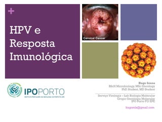 +
HPV e
Resposta
Imunológica

                                              Hugo Sousa
                        BScH Microbiology, MSc Oncology
                                  PhD Student, MD Student
              _________________________________________
                Serviço Virologia – Lab Biologia Molecular
                              Grupo Oncologia Molecular
                                         IPO Porto FG EPE

                                    hugomls@gmail.com
 