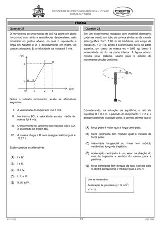 PROCESSO SELETIVO SERIADO 20 – 1ª FASE
                                                                     2010
                                                   EDITAL N.º 1/2009


                                                          FÍSICA
  Questão 21                                                       Questão 22
  O movimento de uma massa de 0,5 Kg sobre um plano               Em um experimento realizado com material alternativo
                                                                       m
  horizontal, com atrito e resistências desprezíveis, e
                                                      está        pode ser usado um tubo de caneta similar ao da caneta
  mostrado no gráfico abaixo, no qual F representa a              esferográfica “bic”, 1,00 m de barbante, um corpo de
                                                                                     ,
  força em Newton e D, o deslocamento em metro. Ao                massa m1 = 0,1 kg, preso à extremidade do fio na parte
                                                                                      ,
  passar pelo ponto B, a velocidade da massa é 3 m/s.
     ssar                                                         superior, um corpo de massa m2 = 0,05 kg, preso à
                                                                  extremidade do fio na parte inferior. A figura abaixo
             F(N)                                                 mostra esse sistema, usado para o estudo do
                                                                  movimento circular uniforme.
                                    C   D
                   6

                                                                                                R
                                                                                                            m1


                  2 A       B


                                                   D(m)
                      0         1   2   3


  Sobre o referido movimento, avalie as afirmativas                                            m2
  seguintes:

     I.    A velocidade do móvel em C é 5 m/s
                                          m/s.                    Considerando, na situação de equilíbrio, o raio da
                                                                  trajetória R = 0,5 m, o período do movimento T = 2 s e
                                                                                                                       s,
    II.    No trecho BC, a velocidade escalar média da
                                                                  desconsiderando qualquer atrito, é correto afirmar que a
           massa foi 4 m/s.

   III.    O movimento foi uniforme nos trechos AB e CD,
           e acelerado no trecho BC.                               (A) força peso é maior que a força centrípeta.

   IV.     A massa chega a D com energia cinética igual a          (B) força centrípeta tem módulo igual à metade da
           12,25 J.                                                    força peso.

                                                                   (C) velocidade tangencial ou linear tem módulo
  Estão corretas as afirmativas                                        variável ao longo da trajetória.

                                                                   (D) aceleração centrípeta é um vetor na direção do
   (A)     I e IV.                                                     raio da trajetória e sentido do centro para a
                                                                       periferia.
   (B)     I e III.
                                                                   (E) força centrípeta tem direção do raio, sentido para
   (C)     II e IV.                                                    o centro da trajetória e módulo igual a 0,5 N.

   (D)     I, II, e III.
                                                                     Use se necessário:
   (E)     II, III, e IV.                                                                              2
                                                                     Aceleração da gravidade g = 10 m/s ;
                                                                      2
                                                                     π = 10.




PSS 2010                                                     11                                                      PSS 2010
 