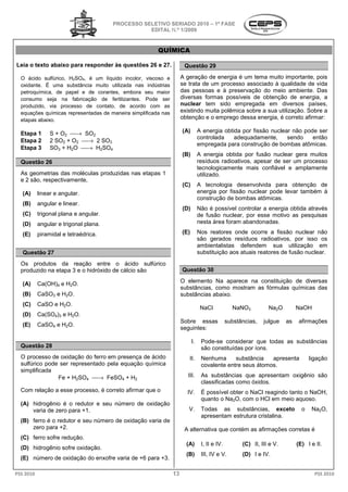 PROCESSO SELETIVO SERIADO 20 – 1ª FASE
                                                                    2010
                                                  EDITAL N.º 1/2009


                                                        QUÍMICA

Leia o texto abaixo para responder às questões 26 e 27.
                  o                                                   Questão 29

  O ácido sulfúrico, H2SO4, é um líquido incolor, viscoso e          A geração de energia é um tema muito importante, pois
  oxidante. É uma substância muito utilizada nas indústrias          se trata de um processo associado à qualidade de vida
  petroquímica, de papel e de corantes, embora seu maior             das pessoas e à preservação do meio ambiente. Das
  consumo seja na fabricação de fertilizantes. Pode ser              diversas formas possíveis de obtenção de energia a
                                                                                                                   energia,
  produzido, via processo de contato, de acordo com as               nuclear tem sido empregada em diversos países,
  equações químicas representadas de maneira simplificada nas        existindo muita polêmica sobre a sua utilização. Sobre a
  etapas abaixo.                                                     obtenção e o emprego dessa enenergia, é correto afirmar:

  Etapa 1       S + O2 → SO2                                        (A)        A energia obtida por fissão nuclear não pode ser
                                                                                controlada    adequadamente,      sendo    então
  Etapa 2       2 SO2 + O2 → 2 SO3
                                                                                empregada para construção de bombas atômicas.
  Etapa 3       SO3 + H2O → H2SO4
                                                                     (B)        A energia obtida por fusão nuclear gera muitos
  Questão 26                                                                    resíduos radioativos, apesar de ser um processo
                                                                                tecnologicamente mais confiável e amplamente
                                                                                 ecnologicamente
  As geometrias das moléculas produzidas nas et
                                             etapas 1                           utilizado.
  e 2 são, respectivamente,
                                                                     (C)        A tecnologia desenvolvida para obtenção de
   (A)     linear e angular.                                                    energia por fissão nuclear pode levar também à
                                                                                construção de bombas atômicas.
   (B)     angular e linear.
                                                                     (D)        Não é possível controlar a energia obtida a
                                                                                                                          através
   (C)     trigonal plana e angular.                                            de fusão nuclear, por ess motivo as pesquisas
                                                                                                      esse
   (D)     angular e trigonal plana.                                            nesta área foram abandonadas.

   (E)     piramidal e tetraédrica.                                  (E)        Nos reatores onde ocorre a fissão nuclear não
                                                                                são gerados resíduos radioativos, por isso os
                                                                                ambientalistas defendem sua utilização em
   Questão 27                                                                   substituição aos atuais reatores de fusão nuclear.
  Os produtos da reação entre o ácido sulfúrico
  produzido na etapa 3 e o hidróxido de cálcio são                   Questão 30

   (A)     Ca(OH)4 e H2O.                                            O elemento Na aparece na constituição de diversas
                                                                     substâncias, como mostram as fórmulas químicas das
   (B)     CaSO3 e H2O.                                              substâncias abaixo.
   (C)     CaSO e H2O.
                                                                                 NaCl            NaNO3          Na2O         NaOH
   (D)     Ca(SO4)3 e H2O.
                                                                     Sobre essas               substâncias,   julgue    as    afirmações
   (E)     CaSO4 e H2O.
                                                                     seguintes:

                                                                           I.    Pode-se considerar que todas as substâncias
                                                                                       se
  Questão 28                                                                     são constituídas por íons.
  O processo de oxidação do ferro em presença de ácido                  II.      Nenhuma      substância   apresenta               ligação
  sulfúrico pode ser representado pela equação química                           covalente entre seus átomos.
  simplificada
                Fe + H2SO4 → FeSO4 + H2                                III.     As substâncias que apresentam oxigênio são
                                                                                 classificadas como óxidos.
  Com relação a esse processo, é correto afirmar que o                 IV.       É possível obter o NaCl reagindo tanto o NaOH,
                                                                                 quanto o Na2O, com o HCl em meio aquoso
                                                                                               ,                    aquoso.
  (A) hidrogênio é o redutor e seu número de oxidação
      varia de zero para +1.                                            V.       Todas as substâncias, exceto                  o    Na2O,
                                                                                 apresentam estrutura cristalina.
  (B) ferro é o redutor e seu número de oxidação varia de
      zero para +2.                                                   A alternativa que contém as afirmações corretas é
  (C) ferro sofre redução.
                                                                       (A)       I, II e IV.         (C) II, III e V.        (E) I e II.
  (D) hidrogênio sofre oxidação.
                                                                       (B)       III, IV e V.        (D) I e IV.
  (E) número de oxidação do enxofre vari de +6 para +3.
                                    varia

PSS 2010                                                        13                                                                   PSS 2010
 