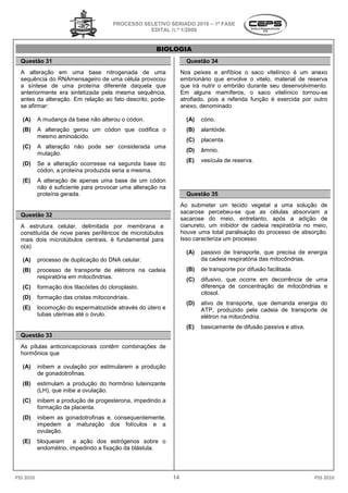 PROCESSO SELETIVO SERIADO 20 – 1ª FASE
                                                                     2010
                                                   EDITAL N.º 1/2009


                                                      BIOLOGIA
  Questão 31                                                        Questão 34
  A alteração em uma base nitrogenada de uma                      Nos peixes e anfíbios o saco vitelínico é um anexo
  sequência do RNAmensageiro de uma célula provocou               embrionário que envolve o vitelo, material de reserva
  a síntese de uma proteína diferente daquela que                 que irá nutrir o embrião durante seu desenvolvimento.
  anteriormente era sintetizada pela mesma sequência,             Em alguns mamíferos, o saco vitelínico tornoutornou-se
  antes da alteração. Em relação ao fato descrito, pode
                                                   pode-          atrofiado, pois a referida função é exercida por outro
  se afirmar:                                                     anexo, denominado

   (A)     A mudança da base não alterou o códon.                   (A)   cório.
   (B)     A alteração gerou um códon que codifica o                (B)   alantóide.
           mesmo aminoácido.
                                                                    (C)   placenta.
   (C)     A alteração não pode ser considerada uma
                                                                    (D)   âmnio.
           mutação.
                                                                    (E)   vesícula de reserva.
   (D)     Se a alteração ocorresse na segunda base do
           códon, a proteína produzida seria a mesma.
   (E)     A alteração de apenas uma base de um códon
           não é suficiente para provocar uma alteração na
                                       ar
           proteína gerada.                                         Questão 35
                                                                  Ao submeter um tecido vegetal a uma solução de
                                                                  sacarose percebeu-se que as células absorviam a
                                                                                       se
  Questão 32
                                                                  sacarose do meio, entretanto, após a adição de
  A estrutura celular, delimitada por membrana e                  cianureto, um inibidor de cadeia respiratória no meio,
  constituída de nove pares periféricos de microtúbulos           houve uma total paralisação do processo de absorção.
                                                                                            ão
  mais dois microtúbulos centrais, é fundamental para             Isso caracteriza um processo
  o(a)
                                                                    (A)   passivo de transporte que precisa de energia
                                                                                      transporte,
   (A)     processo de duplicação do DNA celular.                         da cadeia respiratória das mitocôndrias
                                                                                                     mitocôndrias.
   (B)     processo de transporte de elétrons na cadeia             (B)   de transporte por difusão facilitada
                                                                                                    facilitada.
           respiratória em mitocôndrias.                            (C)   difusivo, que ocorre em decorrência d uma
                                                                                                              de
   (C)     formação dos tilacóides do cloroplasto.                        diferença de concentração de mitocôndrias e
                                                                          citosol.
   (D)     formação das cristas mitocondriais.
                                                                    (D)   ativo de transporte que demanda energia do
                                                                                    transporte,
   (E)     locomoção do espermatozóide através do útero e                 ATP, produzido pela cadeia de transporte de
           tubas uterinas até o óvulo.                                    elétron na mitocôndria
                                                                                     mitocôndria.
                                                                    (E)   basicamente de difusão passiva e ativa
                                                                                       e                   ativa.
  Questão 33
  As pílulas anticoncepcionais contêm combinações de
                          nais
  hormônios que

   (A)     inibem a ovulação por estimularem a produção
           de gonadotrofinas.
   (B)     estimulam a produção do hormônio luteinizante
           (LH), que inibe a ovulação.
   (C)     inibem a produção de progesterona impedindo a
                                 progesterona,
           formação da placenta.
   (D)     inibem as gonadotrofinas e, conseq
                                       consequentemente,
           impedem a maturação dos folículos e a
           ovulação.
   (E)     bloqueiam a ação dos estrógenos sobre o
           endométrio, impedindo a fixação da blástula.




PSS 2010                                                     14                                                     PSS 2010
 