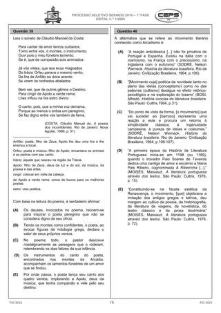 PROCESSO SELETIVO SERIADO 2010 – 1ª FASE
                                                    EDITAL N.º 1/2009


  Questão 39                                                             Questão 40
  Leia o soneto de Cláudio Manoel da Costa:                             A alternativa que se refere ao movimento literário
                                                                        conhecido como Arcadismo é:
        Para cantar de amor tenros cuidados,
        Tomo entre vós, ó montes, o instrumento;                         (A)   “A reação anticlássica [...] não foi privativa de
        Ouvi pois o meu fúnebre lamento;                                       Portugal e Espanha. Existiu na Itália com o
        Se é, que de compaixão sois animados:                                  marinismo, na França com o preciosismo, na
                                                                                          ,
                                                                               Inglaterra com o eufuísmo (SODRÉ, Nelson
                                                                                                   eufuísmo”
        Já vós vistes, que aos ecos magoados                                   Werneck. História da literatura brasileira Rio de
                                                                                                                brasileira.
        Do trácio Orfeu parava o mesmo vento;                                  Janeiro: Civilização Brasileira, 1964, p.106).
        Da lira de Anfião ao doce acento
        Se viram os rochedos abalados.                                   (B)   “[Movimento cuja] poética da novidade tanto no
                                                                               plano das ideias (conceptismo) como no das
        Bem sei, que de outros gênios o Destino,                               palavras (cultismo) deságua no efeito retórico
                                                                                               mo)                      retórico-
        Para cingir de Apolo a verde rama,                                     psicológico e na exploração do bizarro” (BOSI,
        Lhes influiu na lira estro divino:                                     Alfredo. História concisa da literatura brasileir
                                                                                                                       brasileira.
                                                                               São Paulo: Cultrix,1994, p.31).
                                                                                                  1994,
        O canto, pois, que a minha voz derrama,
        Porque ao menos o entoa um peregrino,
                                            ino,                         (C)   “Do ponto de vista da forma, [o movimento] que
        Se faz digno entre vós também de fama.                                 vai suceder ao [barroco] representa uma
                                                                               reação a este e procura um retorno à
                                                                                  ação
                         (COSTA, Cláudio Manuel da. A poesia                   simplicidade       clássica,   à     ingenuidade
                         dos inconfidentes. Rio de Janeiro: Nova
                                                                               campesina, à pureza de ideias e costumes
                                                                                                                      costumes.”
                         Aguilar, 1996, p. 51)
                                                                               (SODRÉ, Nelson Werneck. História da
  __________________
                                                                               literatura brasileira. Rio de Janeiro: Civilização
                                                                                                    .
  Anfião: poeta, filho de Zeus; Apolo lhe deu uma lira e lhe                   Brasileira, 1964, p.106
                                                                                                  p.106-107).
  ensinou a tocar.
  Orfeu: poeta e músico, filho de Apolo, encantava os animais
                  úsico,                                                 (D)   “A primeira época da História da Literatura
  e as pedras com seu canto.                                                   Portuguesa inicia-se em 1198 (ou 1189),
                                                                                                 se
  trácio: aquele que nasceu na região da Trácia.
        :                                                                      quando o trovador Paio Soares de Taveirós
  Apolo: filho de Zeus; deus da luz e do sol, da música, da
                                                                               dedica uma cantiga de amor e escárnio a Maria
  poesia e das artes.                                                          Pais Ribeiro, cognominada A Ribeirinha [...].”
                                                                               (MOISÉS, Massaud. A literatura portuguesa
                                                                                                ud.
  cingir: colocar em volta da cabeça.
                                                                               através dos textos. São Paulo: Cultrix, 1976,
                                                                                                 .
  de Apolo a verde rama: coroa de louros para os melhores                      p. 15).
  poetas.
  estro: veia poética.                                                   (E)   “Constituindo-se na faceta estética da
                                                                                             se
                                                                               Renascença, o movimento, [que] objetivava a
                                                                               imitação dos antigos gregos e latinos, deu
  Com base na leitura do poema, é verdadeiro afirmar
                                             afirmar:                          margem ao cultivo da poesia, da historiografia,
                                                                               da literatura de viagens, da novelística, do
                                                                                              e
  (A)      Os deuses, invocados no poema, reúnem
                                             reúnem-se                         teatro clássico e da prosa doutrinária”
           para inspirar o poeta peregrino que não se                          (MOISÉS, Massaud. A literatura portuguesa
                                                                                                ud.
           considera digno de seu ofício.                                      através dos textos. São Paulo: Cultrix, 1976,
                                                                                                 .
  (B)      Tendo os montes como confidentes, o poeta, ao                       p. 72).
           evocar figuras da mitologia grega, declara o
           valor de seus próprios versos.
  (C)      No    poema    todo,     o   pastor    descreve
           nostalgicamente as paisagens que o rodeiam,
           relembrando os dias felizes da sua infância.
  (D)      Os instrumentos do canto do poeta,
                        entos
           encontrados    nos montes     da    Arcádia,
           acompanham os lamentos fúnebres de um amor
           que se findou.
  (E)      Por onde passa, o poeta lança seu canto aos
           quatro ventos, implorando a Apolo, deus da
           música, que tenha compaixão e vele pelo seu
           destino.



PSS 2010                                                           16                                                        PSS 2010
 