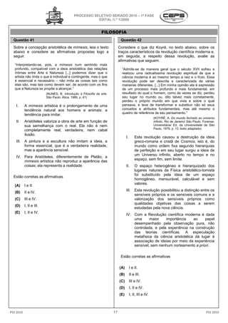 PROCESSO SELETIVO SERIADO 2010 – 1ª FASE
                                                        EDITAL N.º 1/2009


                                                                FILOSOFIA
  Questão 41                                                                 Questão 42
  Sobre a concepção aristotélica de mímesis leia o texto
                                    mímesis,                                Considere o que diz Koyré, no texto abaixo, sobre os
  abaixo e considere as afirmativas propostas logo a                        traços característicos da revolução científica moderna e,
  seguir.                                                                   em seguida, a respeito dessa revolução, avalie as
                                                                            afirmativas que seguem.
   “Interpretando-se, pois, a mímesis num sentindo mais
   profundo, compatível com a ideia aristotélica das relações
                                     ia                                       “Admite-se de maneira geral que o século XVII sofreu e
                                                                                       se
   íntimas entre Arte e Natureza [...] podemos dizer que o
                                   a                                          realizou uma radicalíssima revolução espiritual de que a
   artista não imita o que é individual e contingente, mas o que              ciência moderna é ao mesmo tempo a raiz e o fr   fruto. Essa
   é essencial e necessário – não imita as coisas tais como                   revolução pode ser descrita e caracterizada de várias
   elas são, mas tais como devem ser, de acordo com os fins                   maneiras diferentes. [...] Em minha opinião ela é expressão
   que a Natureza se propõe a alcançar.”                                      de um processo mais profundo e mais fundamental, em
                          (NUNES, B. Introdução à Filosofia da arte.          resultado do qual o homem, como às vezes se diz, perdeu
                          São Paulo: Ática, 1989, p. 41)                      seu lugar no mundo ou, d     dito talvez mais corretamente,
                                                                              perdeu o próprio mundo em que vivia e sobre o qual
   I.      A mímesis artística é o prolongamento de uma                       pensava, e teve de transformar e substituir não só seus
           tendência natural aos homens e animais: a
                  ia                                                          conceitos e atributos fundamentais, mas até mesmo o
                                                                              quadro de referência de seu pensamento
                                                                                                            pensamento.”
           tendência para imitar.
                                                                                                          (KOYRÉ, A. Do mundo fechado ao universo
   II.     Aristóteles valoriza a obra de arte em função de                                               infinito. Rio de Janeiro/ São Paulo: Forense
                                                                                                                  .                            Forense-
           sua semelhança com o real. Ela não é nem                                                       Universitária/ Ed. da Universidade de São
                                                                                                          Paulo, 1979, p. 13. texto adaptado)
           completamente real, verdadeira, nem cabal
           ilusão.
                                                                                  I.       Esta revolução causou a destruição da ide
                                                                                                     lução                          ideia
   III.    A pintura e a escultura não imitam a ide
                                                 ideia, a                                  greco-romana e cristã de Cosmos, isto é, do
                                                                                                 romana
           forma essencial, que é a verdadeira realidade,                                  mundo como ordem fixa segundo hierarquias
           mas a aparência sensível.                                                       de perfeição e em seu lugar surgiu a ide de
                                                                                                   ição                         ideia
                                                                                           um Universo infinito, aberto no tempo e no
   IV. Para Aristóteles, diferentemente de Platão, a
                                                                                           espaço, sem fim, sem limite.
       mímesis artística não reproduz a aparência das
       coisas; ela representa a realidade.                                        II.      O espaço heterogêneo e hierarquizado dos
                                                                                           lugares naturais da Física aristotélico
                                                                                                                      aristotélico-tomista
                                                                                           foi substituído pela id
                                                                                                                 ideia de um espaço
  Estão corretas as afirmativas
                                                                                           homogêneo, mensurável, calculável e sem
                                                                                           valores.
   (A)     I e II.
                                                                                  III.     Esta revolução possibilitou a distinção entre os
   (B)     II e IV.
                                                                                           sensíveis próprios e os sensíveis comuns e a
   (C)     III e IV.                                                                       valorização dos sensíveis próprios como
                                                                                           qualidades objetivas das coisas a serem
   (D)     I, II e III.
                                                                                           estudadas pela nova ciência
                                                                                                                ciência.
   (E)     I, II e IV.
                                                                                  IV. Com a Revolução científica moderna é dada
                                                                                      uma      maior    importância     ao    papel
                                                                                      desempenhado pela observação pura, não
                                                                                        sempenhado
                                                                                      controlada, e pela experiência na construção
                                                                                      das teorias científicas. A especulação
                                                                                      metafísica da ciência aristotélica dá lugar à
                                                                                      associação de ide
                                                                                                     ideias por meio da experiência
                                                                                      sensível, sem nenhum norteamento a priori.

                                                                             Estão corretas as afirmativas
                                                                                                firmativas

                                                                            (A)        I e II.
                                                                            (B)        II e III.
                                                                            (C)        III e IV.
                                                                            (D)        I, II e IV.
                                                                            (E)        I, II, III e IV.



PSS 2010                                                               17                                                                       PSS 2010
 