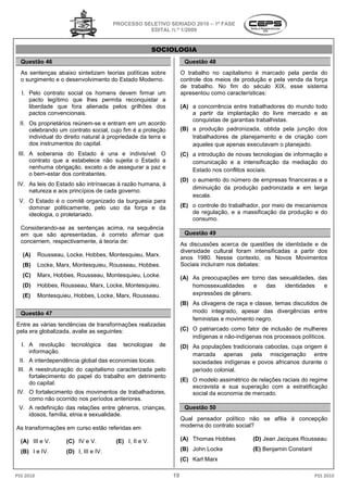 PROCESSO SELETIVO SERIADO 2010 – 1ª FASE
                                                    EDITAL N.º 1/2009


                                                           SOCIOLOGIA
  Questão 46                                                           Questão 48
  As sentenças abaixo sintetizam teorias políticas sobre              O trabalho no capitalismo é marcado pela perda do
  o surgimento e o desenvolvimento do Estado Moderno.                 controle dos meios de produção e pela venda da força
                                                                      de trabalho. No fim do século X  XIX, esse sistema
  I. Pelo contrato social os homens devem firmar um                   apresentou como características:
     pacto legítimo que lhes permita reconquistar a
     liberdade que fora alienada pelos grilhões dos                   (A) a concorrência entre trabalhadores do mundo todo
     pactos convencionais.                                                a partir da implantação do livre mercado e as
                                                                          conquistas de garantias trabalhistas.
  II. Os proprietários reúnem-se e entram em um acordo
                                 se
      celebrando um contrato social, cujo fim é a proteção            (B) a produção padronizada obtida pela junção dos
                                                                                      padronizada,
      individual do direito natural à propriedade da terra e              trabalhadores de planejamento e de criação com
      dos instrumentos do capital.                                        aqueles que apenas executavam o planejado.
 III. A soberania do Estado é una e indivisível. O                    (C) a introdução de novas tecnologias de informação e
      contrato que a estabelece não sujeita o Estado a                    comunicação e a intensificação da mediação do
      nenhuma obrigação, exceto a de assegurar a paz e                    Estado nos conflitos sociais.
      o bem-estar dos contratantes.
                                                                      (D) o aumento do número d empresas financeiras e a
                                                                                              de
 IV. As leis do Estado são intrínsecas à razão humana, à
                                                                          diminuição da produção padronizada e em larga
     natureza e aos princípios de cada governo.
                                                                          escala.
 V. O Estado é o comitê organizado da burgues para
                                      burguesia
    dominar politicamente, pelo uso da força e da                     (E) o controle do trabalhador por meio de mecanismos
                                                                                        trabalhador,
    ideologia, o proletariado.                                            de regulação, e a massificação da produção e do
                                                                          consumo.
  Considerando-se as sentenças acima, na sequência
                                        ,
  em que são apresentadas, é correto afirmar que                       Questão 49
  concernem, respectivamente, à teoria de:
                                                                      As discussões acerca de questões de identidade e de
                                                                      diversidade cultural foram intensificadas a partir dos
   (A)     Rousseau, Locke, Hobbes, Montesquieu, Marx
                                                 Marx.
                                                                      anos 1980. Nesse contexto, os Novos Movimentos
   (B)     Locke, Marx, Montesquieu, Rousseau, Hobbes.                Sociais incluíram nos debates:
   (C)     Marx, Hobbes, Rousseau, Montesquieu, Locke
                                                Locke.                (A) As preocupações em torno das sexualidades, das
   (D)     Hobbes, Rousseau, Marx, Locke, Montesquieu
                                          Montesquieu.                    homossexualidades     e das    identidades   e
   (E)     Montesquieu, Hobbes, Locke, Marx, Rousseau
                                             Rousseau.                    expressões de gênero.
                                                                      (B) As clivagens de raça e classe temas discutidos de
                                                                               ivagens           classe,
  Questão 47                                                              modo integrado, apesar das divergências entre
                                                                          feministas e movimento negro.
Entre as várias tendências de transformações realizadas
pela era globalizada, avalie as seguintes:                            (C) O patriarcado como fator de inclusão de mulheres
                                                                          indígenas e não-indígenas nos processos políticos.
                                                                                          indígenas
  I. A revolução       tecnológica      das   tecnologias   de        (D) As populações tradicionais caboclas, cuja origem é
     informação.
                                                                          marcada apenas pela miscigenação entre
 II. A interdependência global das economias locais.                      sociedades indígenas e povos africanos durante o
 III. A reestruturação do capitalismo caracterizada pelo                  período colonial.
      fortalecimento do papel do trabalho em detrimento
                                                                      (E) O modelo assimétrico de relações raciais do regime
      do capital.
                                                                          escravista e sua superação com a estratificação
 IV. O fortalecimento dos movimentos de trabalhadores,                    social da economia de mercado.
     como não ocorrido nos períodos anteriores.
 V. A redefinição das relações entre gêneros, crianças,                Questão 50
    idosos, família, etnia e sexualidade.
                                                                      Qual pensador político não se afilia à concepção
As transformações em curso estão referidas em                         moderna do contrato social?

  (A) III e V.       (C) IV e V.          (E) I, II e V.              (A) Thomas Hobbes         (D) Jean Jacques Rousseau

  (B) I e IV.        (D) I, III e IV.                                 (B) John Locke            (E) Benjamin Constant
                                                                      (C) Karl Marx

PSS 2010                                                         19                                                     PSS 2010
 