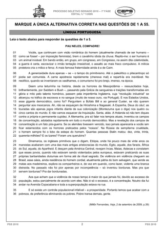 PROCESSO SELETIVO SERIADO 20 – 1ª FASE
                                                                   2010
                                                 EDITAL N.º 1/2009



     MARQUE A ÚNICA ALTERNATIVA CORRETA NAS QUESTÕES DE 1 A 55.
                    ALTERNATIVA
                                              LÍNGUA PORTUGUESA

 Leia o texto abaixo para responder às questões de 1 a 5.

                                                PAU NELES, COMPADRE!

    01             Vocês, que continuam com visão romântica do homem (atualmente chamado de ser humano –
    02     como se fosse! – por imposição feminista), tirem o cavalinho idiota da chuva. Repito
                                                                                          Repito-me: o ser humano é
    03     um animal inviável. Em bando então, em grupo, em congresso, em Congresso, na assim dita coletividade,
                                                                                Congresso,
    04     a guerra é certa, escravizar o irmão tentação irresistível, o assalto ao mais fraco compulsivo. A milícia
    05     protetora cria o milico e feroz. A mais famosa fraternidade ainda é a de Caim.
    06          A generosidade dura apenas – se – o tempo do primitivismo. Até o paleolítico o pitecantropo só
    07 podia ser comunista. A carne apodrecia rapidamente (cheirava mal) e reparti reparti-la era inevitável. No
    08 neolítico, quando se inventaram os vasilhames, o comunismo foi pro brejo, imenso, na época.
    09             Deem uma leiturinha na história, desde os horrores da Mesopotâmia – ressuscitados hoje,
    10     brilhantemente, por Saddam e Bush –, passando pela Grécia de sangueiras e traições transformadas em
                                                 ,
    11     glória e mito pelo talento homérico, passem pela impertérrita Inglaterra, cuja “revolução industrial” se
                                        omérico,
    12     alicerçou no tráfico de escravos e no sangue (muito de nosso ouro, via Portugal). E nos Estados Unidos,
    13     esse gigante democrático, como foi? Perguntem a Búfalo Bill e ao general Custer, se não querem
    14     perguntar aos mexicanos. Ah, não se esqueçam de Hiroshima e Nagasaki. A Espanha, Deus do céu!; as
    15     touradas são apenas jogos infantis diante de sua colonização (Montezuma que o diga) nos quatro ou
    16     cinco cantos do mundo. E não vamos esquecer da Inquisição, Santa, aliás. A Holanda só não tem diques
    17     contra a própria e permanente cupidez. A Alemanha, pra só falar nos tempos atuais, inventou os campos
    18     de concentração, adotados rapidamente em todo o mundo democrático. Mas a revelação dos campos de
    19     concentração é um fato pós-guerra. Se os alemães tivessem vencido, isso jamais apareceria e vocês iam
                                          erra.
    20     ficar estarrecidos com os horrores praticados pelos “nossos”. Na Rússia de sempiterna crueldade,
    21     o homem sempre foi o lobo da estepe do homem. Quantas pessoas Stalin matou: dez, vinte, trinta,
    22     quarenta milhões? E os tzares? Foram uns quer
                                                      querubins?
    23              Dinamarca, os ingleses primitivos que o digam, Etiópia, onde há pouco mais de vinte anos os
    24     marxistas acabaram com uma das mais antigas aristocracias do mundo, Egito, aquele, dos farafaraós, África
    25     do Sul, aquela, do Apartheid. E desçam pela AAmérica Central, revejam Incas, Maias, Astecas e constatem
                                                                                         aias,
    26     que esses povos, quando não estavam sendo violentados pelos europeus, estavam praticando as suas
    27     próprias barbaridades diuturnas em forma até de ritual sagrado. De violência em violência cheguem ao
    28     Brasil, esse oásis, ainda residência do homem cordial, atualmente pátria do bom selvagem, que vende as
    29     matas aos madeireiros, explora os companheiros e, de vez em quando, como lazer, violenta uma branbranca
    30     distraída. No passado não foi pior apenas por incompetência – só inventou bordunas. Mas pra que
    31     servem bordunas? Pra dar bordunadas.
    32        Aos que acham que a violência de nosso tempo é maior do que jamais foi, devido ao excesso de
    33 população, estou parcialmente de acordo com eles. Não é só o excesso, é a concentração. Noutro dia fui
                                  te
    34 andar na Avenida Copacabana e toda a superpopulação estava na rua.
    35        E só existe um controle populacional infalível – a prosperidade. Portanto temos que acabar com a
    36 pobreza, de preferência eliminando os pobres. Pobre transa demais, gente.
                       erência


                                                                   (Millôr Fernandes, Veja, 2 de setembro de 2009, p.39)
                                                                                          ,




PSS 2010                                                     2                                                      PSS 2010
 