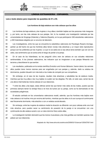 PROCESSO SELETIVO SERIADO 2010 – 1ª FASE
                                                    EDITAL N.º 1/2009


                                        LÍNGUA ESTRANGEIRA – ESPANHOL

  Leia o texto abaixo para responder às questões de 51 a 5
                                                         55.


                                  Los hombres de baja estatura son más celosos que los altos


 01           Los hombres de baja estatura y las mujeres o muy altas o también bajitas son las personas más inseguras
 02        y, por tanto, son las más celosas de sus parejas. Así lo ha revelado una investigación realizada por las
                                                             Así,
 03        universidades de Groginga (Holanda) y Valencia (España), en la que participaron 349 estudiantes valencianos
                                  ga                                   la
 04        y 200 holandeses elegidos por un anuncio de televisión.

 05           Los investigadores, entre los que se encuentra la catedrática valenciana de Psicología Rosario Zurriaga,
 06        partían ya del hecho de que los hombres altos tienen novias más atractivas y un mayor éxito reproductivo
                                                         tienen
 07        porque son los preferidos por las mujeres. Lo que no se sabía era si esa altura tenía también que ver con los
 08        celos, ese sentimiento que se activa ante el riesgo de perder a la pareja.

 09           En el caso de los holandeses, se les preguntó cómo eran de celosos en sus actuales re
                                                                                                 relaciones
 10        sentimentales. A los jóvenes valencianos les indicaron que se imaginaran a sus parejas flirteando con
                                  venes valencianos,
 11        terceros y describieran lo que sentían.

 12           Los resultados, publicados en la revista científica Evolution and Human Behavior fueron claros: los varones
                                                                                      Behavior,
 13        altos pueden tener menos razones para ser engañados por sus parejas y, además, dado su estatus de
 14        dominancia, pueden disuadir con más éxito a los rivales de competir por sus compañ
                                                                                       compañeras.

 15           Sin embargo, en el caso de las mujeres, resultan más atractivas y saludables las de estatura media,
 16        mientras que las muy altas o las muy bajitas no suelen ser las elegidas. Por ello, en este caso, serían las de
                                                                        s
 17        una altura intermedia las menos celosas en sus relaciones.

 18           Y entre las altas y las bajas, estas últimas serían las que tienen más celos de las rivales, puesto que las
 19        primeras siempre tienen la ventaja física a la hora de luchar por su pareja, como se ha demostrado en las
 20        sociedades poligámicas.

 21           El estudio centrado en los universitarios valencianos reveló, además, que los hombres más bajitos eran
 22        más celosos si el rival les mira por encima del hombro, mientras que los altos no lo son aunque el contrincante
 23        sea físicamente dominante, más atractiv o con un estatus social elevado.
                                          atractivo

 24           Sin embargo, entre las mujeres de estatura media la situación es diferente: son poco celosas ante una rival
 25        más atractiva, pero pueden sacar su sentimiento de posesión de la pareja si se encuentran con una
 26        contrincante de alto estatus social o con un claro domínio físico sobre ellas.

 27           La investigación también demostró que los menos musculosos y las más gorditas son también quienes más
 28        pelean por sus relaciones.

                                               Adaptado de: http://www.elmundo.es/elmundo/2008/03/13/ciencia/1205427001.html




PSS 2010                                                         20                                                     PSS 2010
 