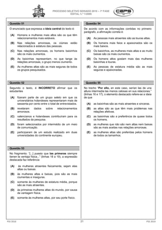PROCESSO SELETIVO SERIADO 2010 – 1ª FASE
                                                   EDITAL N.º 1/2009


  Questão 51                                                          Questão 54
  O enunciado que expressa a ideia central do texto é:
                                ia                                   De acordo com as informações contidas no primeiro
                                                                     parágrafo, a afirmação correta é:
   (A)     Homens e mulheres mais altos são os que têm
             omens
           relacionamentos mais estáveis.                              (A)   As pessoas mais atraentes são as lo
                                                                                                              louras altas.
   (B)     Nas relações amorosas, os ciúmes            estão           (B)   Os homens mais feios e apaixonados são os
           relacionados à estatura das pessoas.                              mais baixos.
   (C)     Nas relações amorosas, os homens baixinhos                  (C)   Os baixinhos, as mulheres mais altas e as muito
           são os mais ciumentos.                                            baixas são os mais ci
                                                                                                ciumentos.
   (D)     As baixinhas representam, no que tange às                   (D)   Os homens altos gostam m
                                                                                                    mais das mulheres
           relações amorosas, o grupo menos ciumento.                        baixinhas e louras.
   (E)     As mulheres altas são as mais seguras de t
                                                    todos              (E)   As pessoas de estatura média são as mais
           os grupos pesquisados.                                            seguras e apaixonadas.



  Questão 52                                                          Questão 55
  Segundo o texto, é INCORRETO afirmar que os                        No trecho “Por ello, en este caso, serían las de una
  estudantes                                                         altura intermedia las menos celosas en sus relaciones.”
                                                                     (linhas 16 e 17), o elemento destacado refere
                                                                                    ),                      refere-se a ideia
   (A)     fizeram parte de um grupo seleto em que os
            izeram                                                   de que
           universitários holandeses representaram mais de
           sessenta por cento entre o total de entrevistados.          (A)   as baixinhas são as mais atraentes e sinceras.
   (B)     revelaram    dados     sobre     relacionamentos            (B)   as altas são as que têm mais problemas nas
           amorosos.                                                         relações afetivas.
   (C)     valencianos e holandeses contribuíram para os
                                     ontribuíram                       (C)   as baixinhas são a preferência de quase todos
           resultados da pesquisa.                                           os homens.
   (D)     foram selecionados por intermédio de um meio                (D)   as mulheres que não são nem altas nem baixas
           de comunicação.                                                   são as mais aceitas nas relações amorosas
                                                                                                              amorosas.
   (E)     participaram de um estudo realizado em duas
               iciparam                                                (E)   as mulheres altas são preferidas pelos homens
           universidades do continente europeu.                              de todos os tamanhos.



  Questão 53
  No fragmento: “[...] puesto que las primeras siempre
  tienen la ventaja física...” (linhas 18 a 19 a expressão
                                            19),
  destacada faz referência

   (A)     às mulheres atraentes fisicamente, sejam elas
           altas ou baixas.
   (B)     às mulheres altas e baixas, pois são as mais
           ciumentas e inseguras.
   (C)     somente às mulheres de estatura média porque
                                           média,
           são as mais atraentes.
   (D)     às primeiras mulheres altas do mundo por causa
                                          mundo,
           da vantagem física.
   (E)     somente às mulheres altas, por seu porte físico.




PSS 2010                                                        21                                                      PSS 2010
 