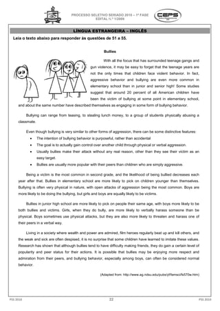 PROCESSO SELETIVO SERIADO 2010 – 1ª FASE
                                                  EDITAL N.º 1/2009


                                         LÍNGUA ESTRANGEIRA – INGLÊS
  Leia o texto abaixo para responder às questões de 51 a 5
                                                         55.


                                                            Bullies

                                                            With all the focus that has surrounded teenage gangs and
                                                   gun violence, it may be easy to forget that the teenage years are
                                                   not the only times that children face violent behavior. In fact,
                                                   aggressive behavior and bullying are even more common in
                                                   elementary school than in junior and senior high! Some studies
                                                   suggest that around 20 percent of all American children have
                                                   been the victim of bullying at some point in elementary school,
     and about the same number have described themselves as engaging in some form of bullying behavior.

           Bullying can range from teasing, to stealing lunch money, to a group of students physically abusing a
     classmate.

           Even though bullying is very similar to other forms of aggression, there can be some distinctive features:
             •    The intention of bullying behavior is purposeful, rather than accidental
             •    The goal is to actually gain control over another child through physical or verbal aggression.
             •    Usually bullies make their attack without any real reason, other than they see their v
                                                                                                       victim as an
                  easy target.
             •    Bullies are usually more popular with their peers than children who are simply aggressive.

           Being a victim is the most common in second grade, and the likelihood of being bullied decreases each
     year after that. Bullies in elementary school are more likely to pick on children younger than themselves.
                                        ary
     Bullying is often very physical in nature, with open attacks of aggression being the most common. Boys are
     more likely to be doing the bullying, but girls and boys are equally likely t be victims.
                                                                                 to

           Bullies in junior high school are more likely to pick on people their same age, with boys more likely to be
     both bullies and victims. Girls, when they do bully, are more likely to verbally harass someone than be
     physical. Boys sometimes use physical attacks, but they are also more likely to threaten and harass one of
     their peers in a verbal way.

           Living in a society where wealth and power are admired, film heroes regularly beat up and kill others, and
     the weak and sick are often despised, it is no surprise that some children have learned to imitate these values.
     Research has shown that although bullies tend to have difficulty making friends, they do gain a certain level of
     popularity and peer status for their actions. It is possible that bullies may be enjoying more respect and
                                                                       bullies
     admiration from their peers, and bullying behavior, especially among boys, can often be considered normal
     behavior.

                                                          (Adapted from: http://www.ag.ndsu.edu/pubs/yf/famsci/fs570w.htm)




PSS 2010                                                       22                                                        PSS 2010
 