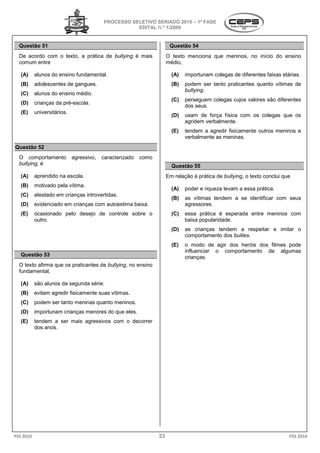 PROCESSO SELETIVO SERIADO 2010 – 1ª FASE
                                                     EDITAL N.º 1/2009


  Questão 51                                                           Questão 54
  De acordo com o texto, a prática de bullying é mais                 O texto menciona que meninos, no início do ensino
  comum entre                                                         médio,

   (A)     alunos do ensino fundamental.                                (A)   importunam colegas de diferentes faixas etárias.
   (B)     adolescentes de gangues.                                     (B)   podem ser tanto praticantes quanto vítimas de
                                                                              bullying.
   (C)     alunos do ensino médio.
                                                                        (C)   perseguem colegas cujos valores são diferentes
   (D)     crianças da pré-escola.
                                                                              dos seus.
   (E)     universitários.
                                                                        (D)   usam de força física com os colegas que os
                                                                              agridem verbalmente.
                                                                        (E)   tendem a agredir fisicamente outros meninos e
                                                                              verbalmente as meninas.
Questão 52
  O comportamento            agressivo,   caracterizado   como
  bullying, é                                                           Questão 55
   (A)     aprendido na escola.                                       Em relação à prática de bullying o texto conclui que
                                                                                              bullying,
   (B)     motivado pela vítima.
                                                                        (A)   poder e riqueza levam a essa prática.
   (C)     atestado em crianças introvertidas.
                                                                        (B)   as vítimas tendem a se identificar com seus
   (D)     evidenciado em crianças com autoestima baixa.                      agressores.
   (E)     ocasionado pelo desejo de controle sobre o                   (C)   essa prática é esperada entre meninos com
           outro.                                                             baixa popularidade.
                                                                        (D)   as crianças tendem a respeitar e imitar o
                                                                              comportamento dos bullies.
                                                                        (E)   o modo de agir dos heróis dos filmes pode
                                                                              influenciar o comportamento de algumas
   Questão 53                                                                 crianças.
  O texto afirma que os praticantes de bullying no ensino
                                       bullying,
  fundamental,

   (A)     são alunos da segunda série.
   (B)     evitam agredir fisicamente suas vítimas.
   (C)     podem ser tanto meninas quanto meninos.
   (D)     importunam crianças menores do que eles.
   (E)     tendem a ser mais agressivos com o decorrer
           dos anos.




PSS 2010                                                         23                                                      PSS 2010
 