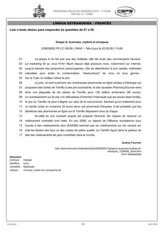 PROCESSO SELETIVO SERIADO 2010 – 1ª FASE
                                                      EDITAL N.º 1/2009


                                           LÍNGUA ESTRANGEIRA – FRANCÊS

  Leia o texto abaixo para responder às ques
                                        questões de 51 a 55.



                                             Grippe A: business, mythes et arnaques

                                LEMONDE.FR | 21.08.09 | 16h55 • Mis à jour le 22.08.09 | 11h36


           01             La grippe A ne fait pas que des malades, elle fait aussi des commerçants heureux.
                           a
           02     Le marketing lié au virus H1N1 fleurit depuis déjà plusieurs mois, notamment sur Internet,
           03     jusqu'à prendre des proportions préoccupantes. Kits de désinfection à prix cassés, méthodes
           04     naturelles pour éviter la contamination, "destructeurs" de virus en tous genres...
           05     Sur la Toile, le meilleur côtoie le pire.
                                              toie
           06             Le pire, ce sont surement ces nombreuses pharmacies en ligne situées à l'étranger qui
           07     proposent des boîtes de Tamiflu à des prix exorbitants: le site canadien PharmacyEscrow vend
           08     ainsi une plaquette de dix pilules de Tamiflu pour 130 dollars américains (90 euros).
           09     Un avertissement sur le site a la délicatesse d'informer l'internaute que les stocks étant limités,
           10     le prix du Tamiflu ne peut s'aligner sur celui de la concurrence. Sachant qu'un traitement pour
                                                                       concurrence.
           11     un adulte coûte en moyenne 25 euros dans une pharmacie française, il est probable que les
           12     bénéfices des pharmacies en ligne sur le Tamiflu dépassent ceux du Viagra.
           13             Au-delà du prix excessif auquel est proposé l'antiviral, les risques de recevoir un
                             delà
           14     médicament contrefait sont réels. En juin 2008, un rapport de l'Alliance européenne pour
           15     l'accès à des médicaments sûrs (EAASM) estimait que six médicaments sur dix vendus sur
           16     Internet étaient des faux ou des copies de piètre qualité. Le Tamiflu figure dans le peloton de
           17     tête des médicaments les plus contrefaits dans le monde.

                                                                                                       Audrey Fournier

                                             http://www.lemonde.fr/planete/article/2009/08/21/grippe-a-
                                             http://www.lemonde.fr/planete/article/2009/08/21/grippe -business-mythes-et-
                                                                                            arnaques_1230658_3244.html
                                                                                                  ques_1230658_3244.html
                                                                                                         [com adaptações]
  Glossário
  anarque:       trapaça
  bénéfice:      lucro
  contrefait :   falsificado
  côtoyer:       conviver, andar em companhia de




PSS 2010                                                            24                                                      PSS 2010
 