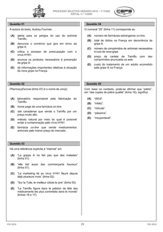 PROCESSO SELETIVO SERIADO 2010 – 1ª FASE
                                                      EDITAL N.º 1/2009



  Questão 51                                                              Questão 54
  A autora do texto, Audrey Fournier,                                    O numeral “25” (linha 11) corresponde ao

   (A)     alerta para os perigos do uso do antiviral                      (A)   número de farmácias estrangeiras on-line.
           Tamiflu.
                                                                           (B)   total de óbitos na França em decorrência da
   (B)     denuncia o comércio que gira em torno da                              gripe A.
           gripe A.
                                                                           (C)   número de comprimidos de antivirais necessários
   (C)     critica o excesso de preocupação com o                                à cura da nova gripe.
           vírus H1N1.
                                                                           (D)   preço da cartela de Tamiflu         com     dez
   (D)     anuncia os produtos necessários à prevenção                           comprimidos anunciada na web.
           da gripe A.
                                                                           (E)   custo do tratamento de um adulto acometido
   (E)     dá informações importantes relativas à situação                       pela gripe A na França
                                                                                                 França.
           da nova gripe na França.



  Questão 52                                                              Questão 55
  PharmacyEscrow (linha 07) é o nome de um(a)
                          )                                              Com base no contexto, pode
                                                                                                  pode-se afirmar que “piètre”,
                                                                         em “des copies de piètre qualité” (linha 1 significa
                                                                                                                  16),

   (A)     laboratório responsável pela fabricação do                      (A)   “difícil”.
           Tamiflu.
                                                                           (B)   “infeliz”.
   (B)     home page de uma farmácia on-line
                                        line.
                                                                           (C)   “ridícula”.
   (C)     site canadense que vende o Tamiflu por um
                                                                           (D)   “péssima”.
           preço muito alto.
                                                                           (E)   “insuportável”.
   (D)     método natural por meio do qual é possível
           evitar a contaminação pelo vírus H1N1.
   (E)     farmácia on-line que vende medicamentos
           antivirais pelo menor preço do mercado.



  Questão 53
  Há uma referência explícita à “internet” em

   (A)     “La grippe A ne fait pas que des malades”
              a
           (linha 01).

   (B)     “elle fait aussi des commerçants heureux”
           (linha 01).

   (C)     “Le marketing lié au virus H1N1 fleurit depuis
           déjà plusieurs mois” (linha 02).

   (D)     “Sur la Toile, le meilleur côtoie le pire” (linha 05).
                                        toie

   (E)     “Le Tamiflu figure dans le peloton de tête des
            Le
           médicaments les plus contrefaits dans le monde”
           (linhas 16 e 17).




PSS 2010                                                            25                                                       PSS 2010
 
