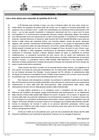 PROCESSO SELETIVO SERIADO 2010 – 1ª FASE
                                                  EDITAL N.º 1/2009



                                       LÍNGUA ESTRANGEIRA – ITALIANO

  Leia o texto abaixo para responder às questões de 51 a 5
                                                         55.


     01              Il 29 Gennaio sarà ricordato a lungo, non solo in America Latina. Ne sono certo, anche se i
     02    media italiani non guardano da questa parte del mondo, non ne colgono le immense potenzialità, non
     03    capiscono che un pensiero nuovo – quello che consentirebbe una narrazione diversa del presente e del
                                                                     tirebbe
     04    futuro – qui ha basi popolari irreversibili e implicazioni istituzionali che fino a alcuni anni fa erano
     05    inimmaginabili. E’ un sommovimento consapevole, fiducioso, creativo, partecipato, allegro, che valuta la
     06    crisi internazionale come una opportunità per un altro mondo possibile. E’ il prodotto di un insediamento
     07    profondo, maturato attraverso un decennio, delle intuizioni del Forum Sociale Mondiale in gran parte dei
     08    territori e delle culture del continente andino, che riconcilia indigeni, mondo del lavoro, ispirazioni
     09    religiose, idee marxiste, rivendicazioni ambientaliste e di genere, in uno spazio di valorizzazione della
     10    natura e di predominio della vita sulla produzione. Ed era ben visibile all’Hangar di B
                                   o                                                                 Belem, di fronte a
     11    50mila presenti inchiodati per tre ore, nel convinto omaggio al Forum da parte di Lula, Correa, Lugo,
     12    Chavez e Morales e nella orgogliosa rivendicazione di autentiche rivoluzioni già in corso nelle
     13    costituzioni di Venezuela, Ecuador e Bolivia. Bastava vedere sul palco un presidente ex tornitore
                                                    Bolivia.
     14    metalmeccanico, un presidente economista dei beni comuni che ha varato una costituzione che
     15    garantisce “senza alcuna discriminazione, il diritto all’educazione, la salute, l’alimentazione, la sicure
                                                                                                               sicurezza
     16    sociale e l’acqua», un presidente vescovo della teologia della liberazione e due presidenti indios,
     17    affermare di essere esattamente il risultato del processo innescato nel continente dai Forum Sociali, per
     18    capire a quale svolta stiamo assistendo.
     19              “Siete l’oceano del futuro” ha detto con la consueta retorica Hugo Chavez; “non pagheranno la
                         te
     20    crisi i poveri” ha tuonato da consumato sindacalista Lula; “la nostra madre, Madre Naturaleza, è malata”
     21    ha con tristezza ammesso Evo Morales; “occorre passare dal PIL all’indice di redistribuzione della
                                                                                PIL
     22    ricchezza” ha sostenuto un puntiglioso Correa; “il FSM è nostro ispiratore ed è un fuoco nuovo che arde”
     23    ha predicato Lugo: ma a nessuno sono sembrate parole fuori misura.
     24              Non mancano certo divergenze e contrasti, ma sembrano in sottordine rispetto ad una risposta
     25    alla crisi finanziaria economica sociale ambientale e etica attraverso la costruzione di una cooperazione
     26    sudamericana in nome della lotta alla disoccupazione, della preservazione della natura, della
     27    valorizzazione dei beni comuni, della giustizia sociale e della multiculturalità.
                    azione
     28             La base politica condivisa è in un socialismo nuovo, il socialismo del XXI secolo, che, a
     29    differenza del socialismo del passato, poggia profondamente sulla partecipazione, su un rib     ribaltamento
     30    della crescita a favore della qualità delle relazioni tra uomini, tra generi, con la natura. E riguarda una
     31    funzione dello stato né puramente redistributiva né eminentemente impositiva. E’ toccato a Chavez dire
     32    che c’è bisogno di un socialismo profondamente democratico, creativo, pienamente egualitario verso gli
                                               profondamente
     33    indigeni, femminista. Morales ha evocato i tempi di una campagna per la dignità nella diversità culturale.
     34    Correa ha individuato nei municipi il nucleo di un percorso alternativo partecipapartecipato, mentre Lugo
     35    sosteneva che il FSM ha unito l’altro mondo e Lula ammoniva come esso nasca da chi ha resistito alla
     36    tortura e all’oppressione militare.
     37          Anche se in Italia se ne sta parlando poco, quel che sta succedendo allo sbocco del Rio della
     38    Amazzoni nell’Atlantico può rischiarare le depressioni nostrane con uno spiraglio di speranza.

                                                                                                         Mario Agostinelli

                             Il cambiamento in America Latina è già cominciato. A Belem cinque presidenti si ricon
                                                                                                             riconoscono nel
                                            FSM (04 febbbraio 2009 in http://www.marioagostinelli.it/?cat=11 Testo adattato)




PSS 2010                                                        26                                                             PSS 2010
 