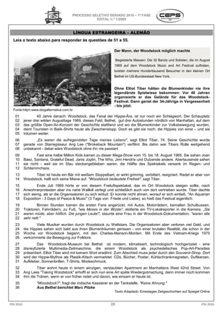 PROCESSO SELETIVO SERIADO 2010 – 1ª FASE
                                                   EDITAL N.º 1/2009



                                            LÍNGUA ESTRANGEIRA – ALEMÃO
  Leia o texto abaixo para responder às questões de 51 a 5
                                                         55.

                                                                  Der Mann, der Woodstock möglich machte

                                                                    Begeisterte Massen: Die 32 Bands und Solisten, die im August
                                                                  1969 auf dem Woodstock Music and Art Festival auftraten,
                                                                  lockten mehrere Hunderttausend Besucher in den kleinen Ort
                                                                  Bethel im US-Bundesstaat New York.
                                                                               Bundesstaat


                                                                  Ohne Elliot Tiber hätten die Blumenkinder nie ihre
                                                                  legendärste Spielwiese bekommen: Vor 40 Jahren
                                                                  organisierte er das Gelände für das Woodstock
                                                                                                            Woodstock-
                                                                  Festival. Dann geriet der 34
                                                                                            34-Jährige in Vergessenheit
                                                                  - bis jetzt.
  Fonte:http:www.blogalternativa.com.br
   01              40 Jahre danach: Woodstock, das Fanal der Hippie Ära, ist nur noch ein Schlagwort. Der Schauplatz
                                                                  Hippie-Ära,
   02      jener drei wilden Augusttage 1969, dieses Feld, Bethel, gut drei Autostunden nördlich von Manhattan, auf dem
   03      das größte Open-Air-Konzert der Geschichte stattfand und wo die Blumenkinder zur Volksbewegung wurden,
                                 Konzert                  stattfand
   04      dient Touristen in Batik-Shirts heute als Zwischenstopp. Doch es gibt sie noch, die Hippies von einst – und sie
                                    Shirts
   05      träumen weiter.
   06             „Es waren die aufregendsten Tage meines Lebens", sagt Elliot Tiber, 74. Seine Geschichte wurde
                    s
   07      gerade von Starregisseur Ang Lee ("Brokeback Mountain") verfilmt. Bis dahin war Tibers Rolle weitgehend
   08      unbekannt - dabei wäre Woodstock ohne ihn nie passiert.
   09              Fast eine halbe Million Kids kamen zu dieser Meg Show vom 15. bis 18. August 1969. Sie sahen Joan
                                                                Mega-Show
   10      Baez, Santana, Grateful Dead, Janis Joplin, The Who, Jimi Hendrix und Dutzende andere. Abertausende sahen
   11      sie nicht - weil sie im Stau steckengeblieben waren, die Hälfte des Spektakels versank im Regen und
                                                                                                         Regen-
   12      Schlammchaos.
   13            Tiber ist heute ein Bär mit weißem Stoppelbart, er wirkt grimmig, verbittert, resigniert. Redet er aber von
   14      Woodstock, hellt sich seine Miene auf. "Woodstock bedeutete Freiheit", sagt Tiber.
   15              Ende Juli 1969 hörte er von diesem Freiluftspektakel, das im Ort Woodstock steigen sollte, nach
                                                            Freiluftspektakel,
   16      Anwohnerprotesten aber ins nahe Wallkill verlegt und schließlich auch von dort vertrieben wurde. Tiber dachte
   17      sich wenig, als er die Organisatoren zu sich einlud. Er konnte nicht ahnen, worauf er sich einließ "An Aquarian
                                                                                                      einließ.
   18      Exposition - 3 Days of Peace & Music" (3 Tage von Friede und Liebe), so hieß das Festival eigentlich.
   19              Binnen Stunden kamen die ersten Fans angerückt, mit Autos, Motorrädern, bemalten Schulbussen,
   20      Traktoren, Fahrrädern, zu Fuß, "wie Moses i der Wüste", stotterte ein TV-Lokalreporter in die Kamera „Sie
                                                       in                             Lokalreporter      Kamera.
   21      waren müde, aber höflich. Die jungen Leute!", staunte eine Frau in der Woodstock
                                                                                  Woodstock-Dokumentation, "waren alle
   22      sehr nett."
   23              Viele Musiker wurden durch Woodstock zu Weltstars. Die Organisatoren aber verloren viel Geld, und
   24      die Hippies sahen sich bald aus ihren Blumenträumen gerissen - von einer brutalen Realität, die schon in der
   25      Woche vor Woodstock begann, mit den Charles-Manson-Morden. Mit Ende des Vietnam      Vietnam-Kriegs 1975
   26      verkümmerte die Bewegung zur Folklore.
                    erte
   27              Das Woodstock-Museum bei Bethel ist modern, klimatisiert, technologisch hochgerüstet - eine
                                        Museum
   28      disneyfizierte Multimedia-Zeitmaschine, die einem Woodstock als psychedelisches Pop-Art-Paradies
                                         Zeitmaschine,
   29      präsentiert. Elliot Tiber wird mit keinem Wort erwähnt. Zum Abschied muss jeder durch den Souvenir
                                                                                                     Souvenir-Shop. Dort
   30      wird der Hippie-Mythos als Plastik Kitsch vermarktet: CDs, Bücher, Poster, Kühlschrankmagneten, Duftkerzen,
                             Mythos       Plastik-Kitsch
   31      Aufkleber, Sonnenbrillen, T-Shirts, Modeschmuck.
                                          Shirts,
   32              Tiber wohnt heute in einem winzigen, verstaubten Apartment an Manhattans West 42nd Street. Von
   33      Ang Lees "Taking Woodstock" erhofft er sich nun eine Art späte Wiedergutmachung, denn immer noch kommen
   34      ihm die Tränen, wenn er von früher redet und davon, wie einsam er heute ist.
   35              "Woodstock?", fragt der indische Kassierer an der Tankstelle. "Keine Ahnung."
                               ,
   36              Aus Bethel berichtet Marc Pitzke
                                                                  Texto Adaptado: Einestages Zeitgeschichten auf Spiegel Online


PSS 2010                                                       28                                                         PSS 2010
 