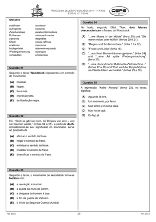 PROCESSO SELETIVO SERIADO 2010 – 1ª FASE
                                                      EDITAL N.º 1/2009

  Glossário
                                                                    Questão 54
  stattfinden                acontecer
  aufregende                 excitante
                                                                   No texto, segundo Elliot Tiber, dois              fatores
                                                                   descaracterizam o Museu do Woodstock
                                                                                              Woodstock:
  Zwischenstopp              parada intermediária
  Duftkerzen                 velas perfumadas
                                                                   (A)   “...wie Moses in der Wüste (linha 20) und “Sie
                                                                             wie              Wüste"
  Abschied                   despedida                                   waren müde, aber höflich (linhas 20 e 21).
                                                                                           höflich“
  Kitsch                     coisas cafonas
  erwähnen                   mencionar                             (B)   “Regen- und Schlammchaos.“ (linha 11 e 12).
  hochgerüstet               altamente equipado                    (C)   “Friede und Liebe“ (linha 18).
                                                                                             linha
  Wiedergutmachung           reparação
                                                                   (D)   “...aus ihren Blumenträumen gerissen.“ (linha 24)
                                                                           ..aus
  verstaubten                empoeirado
                                                                         und “...eine Art späte Wiedergutmachung“
                                                                                  ..eine
                                                                         (linha 33).
                                                                   (E)   “...eine disneyfizierte Multimedia
                                                                           ..eine                Multimedia-Zeitmaschine...“
  Questão 51                                                             (linhas 27 e 28) und “D wird der Hippie-Mythos
                                                                                                “Dort
                                                                         als Plastik-Kitsch vermarktet.“ (linhas 29 e 30)
                                                                                     Kitsch
  Segundo o texto, Woodstock representou um símbolo
                                 esentou
  do movimento

   (A)     musical.                                                 Questão 55
   (B)     hippie.                                                 A expressão “Keine Ahnung (linha 35), no texto,
                                                                                 eine Ahnung”
   (C)     feminista.                                              significa:
   (D)     impressionista.                                         (A)   Aguarde lá fora.
   (E)     de libertação negra.                                    (B)   Um momento, por favor
                                                                          m              favor.
                                                                   (C)   Não tenho a mínima ide
                                                                          ão                ideia.
                                                                   (D)   Não há de quê.

  Questão 52                                                       (E)   Eu ligo já.

  Em, “Doch es gibt sie noch, die Hippies von einst - und
          och
  sie träumen weiter.“ (linhas 04 e 05), a partícula doch,
  considerando-se seu significado no enunciado serve
                                         enunciado,
  ao propósito de

   (A)     afirmar o sentido da frase.
   (B)     negar o sentido da frase.
   (C)     enfatizar o sentido da frase.
   (D)     invalidar o sentido da frase.
   (E)     diversificar o sentido da frase.




  Questão 53
  Segundo o texto, o movimento de Woodstock torna-se
  folclore com

   (A)     a revolução industrial.
   (B)     a queda do muro de Berlim.
   (C)     a chegada do homem à Lua.
   (D)     o fim da guerra do Vietnam.
   (E)     o início da Segunda Guerra Mundial
                                      Mundial.



PSS 2010                                                      29                                                       PSS 2010
 