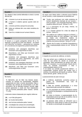 PROCESSO SELETIVO SERIADO 20 – 1ª FASE
                                                                  2010
                                                EDITAL N.º 1/2009


 Questão 1                                                      Questão 4
 Em relação à ideia central defendida no texto é correto
                 ia                                            Ao expor suas ideias sobre a natureza pouco fraterna
 afirmar que                                                   do ser humano, o autor apresenta um parodoxo em

  (A)   o homem é um ser de natureza violenta.                 (A)   “Vocês, que continuam com visão romântica do
                                                                     homem (atualmente chamado de ser humano –
  (B)   o homem é violento apenas quando está em
                                                                     como se fosse! – por imposição feminista), tirem o
        bando.
                                                                     cavalinho idiota da chuva”. (linhas 01 e 02)
  (C)   o homem primitivo sempre foi comunista.
                                                               (B)   “[...] o comunismo foi pro brejo, imenso, na
  (D)   todas as mulheres têm uma visão romântica do                 época.” (linha 08)
        homem.
                                                               (C)   “[...] o homem sempre foi o lobo da estepe do
  (E)   Caim foi o modelo de ser humano fraterno.                    homem.” (linha 21)
                                                               (D)   “De violência em violência cheguem ao Brasil [   [...]
                                                                     atualmente pátria do bom selvagem, que vende
 Questão 2                                                           as matas aos madeireiros, explora os
                                                                     companheiros e, de vez em quando, como lazer,
 O terceiro e o quarto parágrafos (linhas 09 a 31),                  violenta uma branca distraída.” (linhas 27 a 30)
 seguindo a proposta do autor aos leitores – de darem
 uma “leiturinha” na história –, apresentam
                                 apresentam-se expostos        (E)    “Noutro dia fui andar na Avenida Copacabana e
 em uma estrutura de segmentos predominantemente                     toda a superpopulação estava na rua.” (linhas 33
                                                                     e 34)
  (A)   narrativos, com passagens descritivas, que
                  ,
        funcionam como argumentos no texto.
                                   o
  (B)   dissertativos, com fatos que funcionam como
                     ,                                          Questão 5
        argumentos no texto.
                                                               A respeito do aumento da violência, no trecho
  (C)   narrativos, com passagens descritivas, que
                  ,
        funcionam ora como argumentos, ora como                 “Aos que acham que a violência de nosso tempo é
                                                                 Aos
        contra-argumentos no texto.                             maior do que jamais foi, devido ao excesso de
  (D)   narrativos, com passagens descritivas, que não
                  ,                                             população, estou parcialmente de acordo com eles.
        funcionam como argumentos no texto.                     Não é só o excesso, é a concentração. Noutro dia fui
                                                                andar na Avenida Copacabana e toda a
  (E)   descritivos, com fatos que funcionam como
                   ,                                            superpopulação estava na rua.
        contra-argumentos no texto.                             E só existe um controle populacional infalível – a
                                                                prosperidade. Portanto temos que acabar com a
                                                                   osperidade.
                                                                pobreza, de preferência eliminando os pobres. Pobre
 Questão 3                                                      transa demais, gente.” (linhas 3 a 36)
                                                                                               32

 No trecho                                                     o posicionamento do autor é de que

   “A Alemanha, pra só falar nos tempos atuais,                (A)   a violência, atualmente, aumentou porque os
   inventou os campos de concentração, adotados                      pobres    se concentraram    nas   ruas  de
   rapidamente em todo o mundo democrático. Mas a                    Copacabana.
   revelação dos campos de concentração é um fato
   pós-guerra. Se os alemães tivessem vencido, isso            (B)   a falta de controle populacional é a única
                                                                     responsável pelo aumento da violência.
   jamais apareceria e vocês iam ficar estarrecidos
                           ês
   com os horrores praticados pelos ‘nossos (linhas
                                     nossos’.”                 (C)   só uma população de homens prósperos evitaria
   17 a 20),                                                         o aumento da população e consequentemente da
                                                                     violência.
 o elemento coesivo destacado (em negrito) refere-se
                                                               (D)   em todos os tempos, a superpopulação da Av.
  (A)   a um fato pós-guerra.                                        Copacabana prova que não só os pobres, mas os
                                                                     ricos também, transam demais.
  (B)   ao mundo democrático.
                                                               (E)   as pessoas estão certas ao afirmarem que a
  (C)   aos horrores praticados pelos ‘nossos
                                       nossos’.                      violência em nosso tempo é maior do que jamais
  (D)   à revelação dos campos de concentração.                      foi, devido à concentração da população.

  (E)   ao fato de as pessoas ficarem estarrecidas.



PSS 2010                                                   3                                                      PSS 2010
 