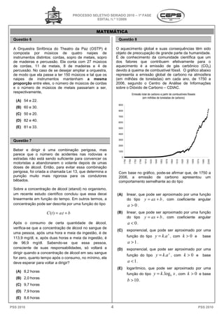 PROCESSO SELETIVO SERIADO 20 – 1ª FASE
                                                                    2010
                                                  EDITAL N.º 1/2009


                                                  MATEMÁTICA
 Questão 6                                                     Questão 8

 A Orquestra Sinfônica do Theatro da Paz (OSTP) é             O aquecimento global e suas consequ
                                                                  quecimento                consequências têm sido
 composta por músicos de quatro naipes de                     objeto de preocupação de grande parte da humanidade.
 instrumentos distintos: cordas, sopro de metais, sopro       É de conhecimento da comunidade científica que um
 de madeiras e percussão. Ela conta com 27 músicos            dos fatores que contribuem efetivamente para o
 de cordas, 11 de metais, 8 de madeiras e 4 de
                   e                                          aquecimento é a emissão de gás carbônico (CO2)
 percussão. No caso de se desejar ampliar a orquestra,        devido à queima de combustível fóssil. O gráfico abaixo
                                                                          eima
 de modo que ela passe a ter 150 músicos e tal que os         representa a emissão global de carbono na atmosfera
 naipes de instrumentos mantenham a mesma                     (em milhões de toneladas) em cada ano, de 1750 a
 proporção entre eles, o número de músicos de cordas          2006, segundo o Centro de Análise de Informações
 e o número de músicos de metais passariam a ser,
                                        assariam              sobre o Dióxido de Carbono – CDIAC.
 respectivamente,
                                                                                       Emissão total de carbono a partir de combustíveis fósseis
                                                                                                (em milhões de toneladas de carbono)
   (A) 54 e 22.
                                                               9000
   (B) 60 e 30.
                                                               8000
   (C) 50 e 20.
                                                               7000
   (D) 82 e 40.                                                6000

   (E) 81 e 33.                                                5000

                                                               4000

                                                               3000
 Questão 7
                                                               2000

 Beber e dirigir é uma combinação perigosa mas
                                         perigosa,             1000
 parece que o número de acidentes nas rodovias e
                                                                 0
 estradas não está sendo suficiente para convencer os
                                                                      1 750

                                                                               1 766

                                                                                         1 782

                                                                                                 1 798

                                                                                                         1 814

                                                                                                                 1 830

                                                                                                                          1 846

                                                                                                                                  1 862

                                                                                                                                          1 878

                                                                                                                                                  1 894

                                                                                                                                                           1 910

                                                                                                                                                                   1 926

                                                                                                                                                                            1 942

                                                                                                                                                                                    1 958

                                                                                                                                                                                            1 974

                                                                                                                                                                                                    1 990

                                                                                                                                                                                                            2 006
 motoristas a abandonarem o volante depois de umas
 doses de álcool. Então, para evitar essa combinação
 perigosa, foi criada a chamada Lei 13, que determina a        Com base no gráfico, pode
                                                                                    pode-se afirmar que, de 1750 a
 punição muito mais rigorosa para os condutores                2006, a emissão de carbono apresentou um
 bêbados.                                                      comportamento semelhante ao do tipo
                                                                    rtamento
 Sobre a concentração de álcool (etanol) no organismo
                                            organismo,
 um recente estudo científico concluiu que essa decai
   m                                                          (A)             linear, que pode ser aproximado por uma função
 linearmente em função do tempo. Em outros termos, a                          do tipo y = ax + b , com coeficiente angular
 concentração pode ser descrita por uma função do tipo                        a > 0.
                    C (t ) = a.t + b                          (B)             linear, que pode ser aproximado por uma função
                                                                              do tipo y = ax + b , com coeficiente angular
 Após o consumo de certa quantidade de álcool,                                a < 0.
 verifica-se que a concentração de álcool no sangue de
                                                              (C)             exponencial, que pode ser aproximado por uma
 uma pessoa, após uma hora e meia da ingestão é de
                                       a ingestão,
 113,9 mg/dl, e, após duas horas e meia da ingestão, é                        função do tipo                             y = k.a x ,                  com            k >0 e                         base
 de 96,9 mg/dl. Sabendo-se que essa pessoa,
                                se                                            a > 1.
 consciente de suas responsabilidades só voltará a
         iente         responsabilidades,                     (D)             exponencial, que pode ser aproximado por uma
 dirigir quando a concentração de álcool em seu sangue
                                                                              função do tipo                               y = k.a x ,                    com              k > 0 e base
 for zero, quanto tempo após o consumo, no mínimo, ela
 deve esperar para voltar a dirigir?                                          a < 1.
                                                              (E)             logarítmico, que pode ser aproximado por uma
   (A) 8,2 horas
                                                                              função do tipo                             y = k. logb x , com k > 0                                              e base
   (B) 2,0 horas
                                                                              b > 10 .
   (C) 9,7 horas
   (D) 7,9 horas
   (E) 8,6 horas

PSS 2010                                                  4                                                                                                                                  PSS 2010
 