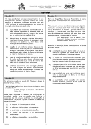 PROCESSO SELETIVO SERIADO 20 – 1ª FASE
                                                                       2010
                                                     EDITAL N.º 1/2009


                                                             HISTÓRIA
  Questão 11                                                              Questão 13
  Os Incas construíram um dos maiores impérios de seu                     Pero de Magalhães Gandavo, funcionário da coroa
  tempo sobre o planalto e a planície costeira dos Andes.                 portuguesa, assim se referiu aos índios do Brasil:
  Quando os espanhóis chegaram ao atual Peru, em
  1532, os Incas já haviam estabelecido um centro de
  invenção cultural caracterizado pela                                    “Não possuem nenhuma fazenda e nem procuram adquiri-la
                                                                          com outros homens e assim vivem livres de toda cobiça e
   (A)     originalidade do artesanato, identificado com a                desejo desordenado de riquezas [...] todos andam nus e
           mais perfeita expressão do ambiente rude no                    descalços [...] porque todos, como digo, são iguais e em
           qual os Incas viviam e com a herança dos povos                 tudo tão conformes nas condições que ainda nesta parte
           que os precederam na região andina.                            vivem justamente, e conforme a lei da natureza”.
                                                                                       (apud MESGRAVIS, Leila & PINSKY, Carla
   (B)     domesticação de animais e plantas, pel uso do
                                                  pelo                                 Bassanezi. O Brasil que os europeus encontraram
                                                                                                                           encontraram.
           metal e domínio de técnicas de tecelagem, pel
                                                       pela                            São Paulo: Contexto, 2000. p. 52)
           manufatura de cerâmica e, além disso, pela
                                         ,
           instituição da centralização política.
                                                                          Baseado na descrição acima sobre os índios do Brasil,
                                                                                               acima,
   (C)     criação de um sistema religioso baseado na                     é correto afirmar:
           autoridade do deus Sol, pelo uso sustentável da
           terra com o emprego da técnica de irrigação do                 (A)   A completa ausência de lei fazia com que os
                                                                                               sência
           lago Titicaca até a cidade de Cuzco onde havia
                                         Cuzco,                                 indivíduos agissem de acordo com a lei da
           as maiores plantações de tabaco.                                     natureza, ignorando o interesse coletivo.
   (D)     troca de excedentes agrícolas com outros povos                 (B)   As regras de comportamento instituídas pelo
                                                                                     egras
           da região andina e, além disso, pela volumosa                        cacique eram exigidas somente dos indivíduos
           produção artesanal que servia de moeda de                            que não fizessem parte do clã sacerdotal.
           troca com os índios da bacia amazônica.
                                                                          (C)   A organização social dos nativos trazia certa
                                                                                            ção
   (E)     cerâmica considerada uma inovação plástica                           dificuldade aos portugueses que não admitiam
                                                                                                 portugueses,
           em toda a região dos Andes, especialmente                            se dirigir ao cacique por considerá sem fé e
                                                                                                          considerá-lo
           porque as peças representavam a história da                          sem lei.
           criação do mundo e de Manko Kapaq.
                                                                          (D)   A propriedade da terra era inexistente, assim
                                                                                   ropriedade
                                                                                como a acumulação de bens e não havia
                                                                                                         bens,
                                                                                desigualdade social.
  Questão 12
                                                                          (E)   As autoridades eram baseadas em grandes
                                                                                     utoridades
Na primeira metade do século XI, Adalberon, bispo de                            riquezas materiais, por isso é que viviam em
Laon (França), afirmou:                                                         constantes guerras intertribais.
  “aqui em baixo [na terra] uns rezam, outros combatem e outros
  ainda trabalham”.
                 (in DUBY, Georges. As três ordens Lisboa: Estampa,
                                            ordens.
                 1994, p. 25).

Essa frase expressa, a respeito da organização da
sociedade feudal, uma concepção que indicava a
existência de três grupos distintos na constituição d
                                                    da
ordem social. Os grupos a quem Adalberon se refere são
                                                   são,
respectivamente,

   (A)     os clérigos, os cavaleiros e os servos
                                           servos.
   (B)     os religiosos, os burgueses e os escravos.
                                          s
   (C)     os suseranos, os cavaleiros e os vassalos.
   (D)     os padres, os vassalos e os trabalhadores
           assalariados.
   (E)     os religiosos, os cidadãos e os castelões.
                        ,



PSS 2010                                                              6                                                           PSS 2010
 