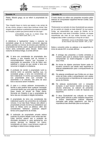 PROCESSO SELETIVO SERIADO 20 – 1ª FASE
                                                                      2010
                                                    EDITAL N.º 1/2009


  Questão 14                                                          Questão 15
  Platão, filósofo grego, ao se referir à propriedade da             O texto abaixo se refere aos presentes enviados pelos
  terra diz:                                                         astecas ao conquistador espanhol Hernan Cortés. Leia
                                                                                                                     Leia-
                                                                     o atentamente.

  “Que ninguém toque no marco que separa o seu campo da
  do seu vizinho, porque o marco deve continuar imóvel. Que          “Pertenceriam ao santuário do deus Quetzalcóatl que passava
  ninguém queira deslocar a pedrazinha que separa a amizade          por ter partido em direção ao leste distante? Ao que parece,
  da inimizade, a pedra que juramos deixar em seu lugar.”            Cortés, ser extraordinário que surgira do Oriente, só foi
                 (COULANGES, Fustel de. A Cidade Antiga São
                                                    Antiga.          identificado bem mais tarde à divindade. Contudo, as roupas
                 Paulo: Martin Claret, 2001, p. 74)                  maravilhosas são mais do que vestes luxuosas, p     para os
                                                                     indígenas elas contêm a presença e a força de um deus”.
                                                                                    (BERNAND, Carmen & GRUZINSKI, Serge. História
  A referência à “pedrazinha” traduz o costume na                                   do Novo Mundo. São Paulo: EDUSP, 1997, p. 329)
                                                                                                 .
  sociedade grega de os homens colocarem algumas
  pedras grandes ou troncos de árvores para delimitar a
  propriedade da família, assim, aquele que deslocass o
                                            deslocasse               Sobre o encontro entre os astecas e os espanhóis no
  marco seria condenado pelos deuses. Sobre esse                     início do século XVI, é correto afirmar
                                                                                                     afirmar:
  costume da Grécia Antiga, é correto afirmar
                                      afirmar:

                                                                     (A)   A entrega dos presentes a Cortés simboliza a
   (A)     A terra era considerada de propriedade dos
               erra                                                        maneira pela qual os astecas foram capazes de
           deuses, o que impedia que os homens a                           compreender os recém
                                                                                            recém-chegados a partir dos
           comercializassem mesmo que houvesse a                           seus mitos.
           autorização do sacerdote. A lei de Sólon veio
           solidificar a crença de que vender a terra era            (B)   As trocas de objetos preciosos faziam parte do
           renunciar à religião e à cidadania.                             lucrativo comércio que desde cedo espanhóis e
                                                                           astecas estabeleceram para o enriquecimento da
                                                                                           ceram
   (B)     A proibição de vender a propriedade rural ou
               roibição                                                    metrópole.
           dividi-la entre os parentes significa que na
                        re                       que,
           sociedade grega, a terra era considerada um               (C)   Os astecas acreditavam que CoCortés era um deus
           bem inalienável. O vizinho que quisesse alargar                 vindo da Índia; então o presentearam com vestes
           sua propriedade teria que consultar os                          por reconheceram a importância da roupa para os
           sacerdotes e os oráculos, sob pena de seus                      povos do Oriente.
           bois e escravos serem imolados.
                                                                     (D)   Os astecas acostumados com a conquista
   (C)     A casa e o campo estavam incorporados à                         europeia, à qual haviam resistido ao longo dos
           família e esta poderia fazer qualquer transação                 séculos anteriores, se valeram de presentes
           comercial desde que uma parte da propriedade                    luxuosos para acalmar a sede de riquezas dos
           fosse doada ao templo de Palas Atena.                           espanhóis.
           Somente em Esparta é que a propriedade da
           terra não era vinculada à religião doméstica.             (E)   O deus Quetzalcóatl era cultuado ao mesmo
                                                                           tempo pelos astecas e pelos soldados espanhóis,
   (D)     A propriedade da terra era considerada tão                      e ambos desenvolviam práticas religiosas
           inalienável quanto nos primórdios da civilização                marcadas pelo antigo paganismo, por isso a
           romana. A Lei das Doze Tábuas veio alterar a                    importância das oferendas para os europeus.
           propriedade privada da terra ao estabelecer que
           tanto os hilotas como os plebeus, além dos
           considerados “bárbaros”, poderiam adquirir
           terras como pagamento de dívidas.

   (E)     A instituição da propriedade privada estava
               nstituição
           implícita na própria religião muito antes das leis.
           Cada domínio estava sob a proteção da
           divindade doméstica e, para apropriar
                                            apropriar-se, era
           preciso derrubar ou deslocar um marco       marco,
           considerado um deus; o que tornava a ação um
           sacrilégio e determinava castigo severo.




PSS 2010                                                         7                                                          PSS 2010
 