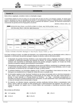 PROCESSO SELETIVO SERIADO 20 – 1ª FASE
                                                                    2010
                                                  EDITAL N.º 1/2009



                                                       GEOGRAFIA
     Questão 16
  Sobre clima e vegetação, considere o texto e a ilustração a seguir.

  “A diversidade climática da Terra se traduz em uma ampla gama de tipos de solos e de paisagens vegetais, de aspecto geral
  contínuo, assinalando as áreas de abrangência dos biomas. [...] As temperaturas médias e a amplitude térmica, a pluviosidade
  média e a distribuição das chuvas definem limites naturais à expansão das espécies e, portanto, são elementos fundamentais à
  compreensão dos grandes domínios fitogeográficos do planeta”.
                                                                                                (MAGNOLI; ARAÚJO, 2000, p. 63).




  Com base na leitura do texto, na análise da ilustração e nos conhecimentos sobre as interrelações entre o clima e a
                                  a
  vegetação e a distribuição das grandes paisagens vegetais do planeta, avalie as afirmativas abaixo.

      I. A disposição dos grandes domínios climáticos e suas repercussões sobre a vegetação expressa o efeito da
                                                                                              expressam
         zonalidade na distribuição geográfica das espécies do planeta. As condições climáticas constituem uma das
         variáveis mais importantes na delimitação espacial das grandes paisagens vegetais, em função dos limites
         impostos às espécies vegetais pela temperatura e pluviosidade.
                      spécies
     II. Temperaturas superiores a 24ºC e precipitações anuais acima de 2000mm caracterizam os ambientes quentes
         e superúmidos nas altas latitudes, onde predominam as formações arbóreas do tipo latifoliadas, como é o caso
         da Amazônia, na América do Sul, e da região do Congo, na África Central.
                                         ,
    III. O ambiente desértico e as formações vegetais do tipo “Tundra” compartilham níveis baixos de chuvas, mas
         distinguem-se completamente em relação às médias térmicas e à posição z
                    se                                                         zonal.
    IV. As formações vegetais do tipo “decíduas” localizam se nas áreas de transição entre os domínios temperado e
                                                    localizam-se
        polar, sendo a sua principal característica a perenização de suas folhas, face aos altos índices térmicos e
        pluviais. O maior exemplo é a FloreFloresta Boreal de Coníferas – ou Taiga – encontrada principalmente no
        hemisfério Sul devido à posição longitudinal dos continentes, os quais apresentam maior continuidade espacial
                                                                                        m
        na faixa de transição entre os climas polar e tropical.
     V. Os desertos, em latitudes tropicais, apresentam grandes amplitudes térmicas diárias e precipitações muito
                                 s
        baixas, sendo a falta de umidade um fator limitante para o desenvolvimento das espécies. Por outro lado a
                                                                                                           lado,
        riqueza do subsolo, em regiões como o Oriente Médio, tem aumentado a importância econômica dessas
        regiões.

  São corretas as afirmativas

   (A)     I e II, apenas.                 (C)
                                           (C I, II, III e IV.                    (E) I, III e V
                                                                                               V.

   (B)     II, III e V.                    (D)
                                           (D II, III e IV.



PSS 2010                                                         8                                                       PSS 2010
 