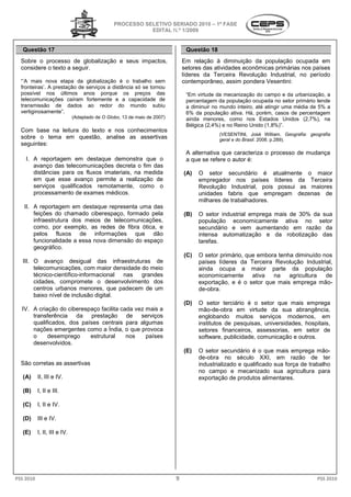 PROCESSO SELETIVO SERIADO 20 – 1ª FASE
                                                                             2010
                                                           EDITAL N.º 1/2009


   Questão 17                                                                  Questão 18
  Sobre o processo de globalização e seus impactos,                           Em relação à diminuição da população ocupada em
  considere o texto a seguir.                                                 setores das atividades econômicas primárias nos países
                                                                              líderes da Terceira Revolução Industrial no período
                                                                                                              Industrial,
  “’A mais nova etapa da globalização é o trabalho sem
    A                                                                         contemporâneo, assim pondera Vesentini:
                                                                                              ,
  fronteiras’. A prestação de serviços a distância só se tornou
             .
  possível nos últimos anos porque os preços das                               “Em virtude da mecanização do campo e da urbanização, a
  telecomunicações caíram fortemente e a capacidade de
                    s                                                          percentagem da população ocupada no setor primário tende
  transmissão de dados ao redor do mundo subiu                                 a diminuir no mundo inteiro, até atingir uma média de 5% a
  vertiginosamente”.                                                           6% da população ativa. Há, porém, casos de percentagem
                              (Adaptado de O Globo, 13 de maio de 2007)
                                                  ,                            ainda menores, como nos Estad  Estados Unidos (2,7%), na
                                                                               Bélgica (2,4%) e no Reino Unido (1,8%)”.
  Com base na leitura do texto e nos conhecimentos
                                                                                            (VESENTINI, José William. Geografia: geografia
  sobre o tema em questão, analise as assertivas
                            ,                                                               geral e do Brasil. 2008. p.289).
                                                                                                             .
  seguintes:
                                                                               A alternativa que caracteriza o processo de mudança
    I. A reportagem em destaque demonstra que o                                a que se refere o autor é:
       avanço das telecomunicações decreta o fim das
       distâncias para os fluxos imateriais, na medida                        (A)   O setor secundário é atualmente o maior
       em que esse avanço permite a realização de                                   empregador nos países líderes da Terceira
       serviços qualificados remotamente, como o                                    Revolução Industrial pois possui as maiores
                                                                                                Industrial,
       processamento de exames médicos.                                             unidades fabris que empregam dezenas de
                                                                                    milhares de trabalhadores.
   II. A reportagem em destaque representa uma das
           eportagem
       feições do chamado ciberespaço, formado pela                           (B)   O setor industrial emprega mais de 30% da sua
       infraestrutura dos meios de telecomunicações,
           aestrutura                                                               população econom
                                                                                                economicamente ativa no setor
       como, por exemplo, as redes de fibra ótica e
                                             ótica,                                 secundário e vem aumentando em razão da
       pelos fluxos de informações que dão                                          intensa automatização e da robotização das
       funcionalidade a essa nova dimensão do esp
                                              espaço                                tarefas.
       geográfico.
                                                                              (C)   O setor primário, que embora tenha diminuído nos
   III. O avanço desigual das infraestruturas de
                                         aestruturas                                países líderes da Terceira Revolução Industrial
                                                                                                                            Industrial,
        telecomunicações, com maior densidade do meio                               ainda ocupa a maior parte da população
        técnico-científico-informacional
                           informacional  nas    grandes                            economicamente
                                                                                       nomicamente      ativa  na    agricultura    de
        cidades, compromete o desenvolvimento dos                                   exportação, e é o set que mais emprega mão-
                                                                                                       setor
        centros urbanos menores, que padecem de um                                  de-obra.
        baixo nível de inclusão digital.
                                                                              (D)   O setor terciário é o setor que mais emprega
  IV. A criação do ciberespaço facilita cada vez mais a                             mão-de-obra em virtude da sua abrangência
                                                                                              obra                      abrangência,
      transferência da prestação de serviços                                        englobando muitos serviços modernos, em
      qualificados, dos países centrais para algumas                                institutos de pesquisas, universidades hospitais,
                                                                                                             universidades,
      nações emergentes como a Índia, o que provoca                                 setores financeiros, assessorias, em setor de
      o     desemprego     estrutural     nos    países                             software, publicidade, comunicação e outros.
      desenvolvidos.
                                                                              (E)   O setor secundário é o que mais emprega mão   mão-
                                                                                    de-obra no século XXI em razão de ter
                                                                                       obra                  XXI,
  São corretas as assertivas                                                        industrializado e qualificado sua força de trabalho
                                                                                    no campo e mecani
                                                                                                    mecanizado sua agricultura para
   (A)     II, III e IV.                                                            exportação de produtos alimentares.

   (B)     I, II e III.

   (C)     I, II e IV.

   (D)     III e IV.

   (E)     I, II, III e IV.




PSS 2010                                                                  9                                                         PSS 2010
 