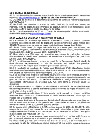 5 DO CARTÃO DE INSCRIÇÃO
5.1 Os candidatos inscritos poderão imprimir o Cartão de Inscrição acessando o endereço
eletrônico http://www.ceps.ufpa.br, a partir do dia 24 de novembro de 2011.
5.2 O Cartão de Inscrição é o documento que permite ao candidato realizar a(s) prova(s)
do PS UFPA 2012.
5.3 No Cartão de Inscrição constarão os dados pessoais do candidato, número de
inscrição, curso de opção, língua estrangeira de opção, horário e local de realização da(s)
prova(s) e, se for o caso, a opção pelo Sistema de Cotas.
5.4 Se o candidato precisar de 2ª via do Cartão de Inscrição poderá obtê-la via Internet,
no endereço eletrônico http://www.ceps.ufpa.br .

6 DAS VAGAS, DA ADMISSÃO E DO SISTEMA DE COTAS
6.1 A admissão dos candidatos aprovados no PS UFPA 2012 será processada com base
no critério classificatório, por curso de opção, até o preenchimento das vagas fixadas pelo
CONSEPE, conforme os cursos e as vagas estabelecidos no Anexo deste Edital.
6.2 Serão criadas duas (2) vagas adicionais em cada curso para uso exclusivo de
candidatos indígenas, sob critérios a serem definidos em Edital próprio, de acordo com a
Resolução 3.869, de 22 de junho de 2009, do CONSEPE.
6.3 Será criada uma (01) vaga, por acréscimo, nos cursos de graduação, destinada
exclusivamente a Pessoa com Deficiência, de acordo com a Resolução 3.883, de 21 de
julho de 2009, do CONSEPE.
6.3.1 O candidato que desejar concorrer na condição de Pessoa com Deficiência (PcD)
deve declarar expressamente, no ato da inscrição, sua opção em participar
exclusivamente da seleção para a única vaga destinada ao curso.
6.3.2 O candidato na condição de Pessoa com Deficiência (PcD) classificado deverá
apresentar-se à Comissão Multiprofissional de Perícia Médica da UFPA, em conformidade
com o Edital de Habilitação a ser divulgado pelo CIAC/UFPA.
6.3.3 No dia da perícia médica o candidato deverá apresentar laudo médico, original ou
cópia autenticada em cartório, emitido nos últimos doze meses, que ateste a espécie e o
grau ou nível da deficiência, com expressa referência ao código correspondente da
Classificação Internacional de Doenças (CID-10), bem como a provável causa da
deficiência.
6.3.4 A não observância do disposto no item anterior, a reprovação na perícia médica ou
o não comparecimento à pericia acarretará a perda do direito às vagas reservadas aos
candidatos em tais condições.
6.3.5 Configurando-se a hipótese do item anterior, será chamado o primeiro candidato
aprovado, não classificado, observando-se a ordem decrescente de classificação da
Pessoa com Deficiência (PcD).
6.3.6 As vagas destinadas à Pessoa com Deficiência (PcD) que não forem providas por
falta de candidatos aprovados não poderão ser preenchidas por outros candidatos do
Processo Seletivo UFPA 2012, sendo, portanto extintas.
6.4 De acordo com a Resolução n0 3.361, de 5 de agosto de 2005, do CONSEPE, 50%
(cinquenta por cento) das vagas de cada curso serão disputadas por candidatos que
comprovarem haver cursado TODO O ENSINO MÉDIO EM ESCOLA PÚBLICA sob pena
de ser negada sua vinculação à UFPA.
6.5 Do percentual de vagas a que se refere o subitem anterior, no mínimo, 40% (quarenta
por cento) serão destinadas aos candidatos que se declararem pretos ou pardos.
6.6 O candidato que optar em concorrer pelo Sistema de Cotas, e for aprovado, terá de
comprovar, no ato da Habilitação ao vínculo institucional, que cursou todas as séries do



                                                                                          4
 